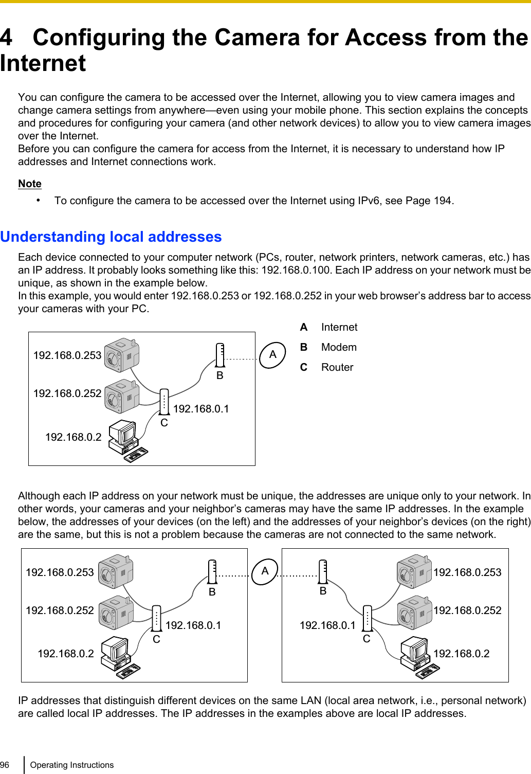 4   Configuring the Camera for Access from theInternetYou can configure the camera to be accessed over the Internet, allowing you to view camera images andchange camera settings from anywhere—even using your mobile phone. This section explains the conceptsand procedures for configuring your camera (and other network devices) to allow you to view camera imagesover the Internet.Before you can configure the camera for access from the Internet, it is necessary to understand how IPaddresses and Internet connections work.Note•To configure the camera to be accessed over the Internet using IPv6, see Page 194.Understanding local addressesEach device connected to your computer network (PCs, router, network printers, network cameras, etc.) hasan IP address. It probably looks something like this: 192.168.0.100. Each IP address on your network must beunique, as shown in the example below.In this example, you would enter 192.168.0.253 or 192.168.0.252 in your web browser’s address bar to accessyour cameras with your PC.192.168.0.2192.168.0.252192.168.0.253192.168.0.1ABCAInternetBModemCRouterAlthough each IP address on your network must be unique, the addresses are unique only to your network. Inother words, your cameras and your neighbor’s cameras may have the same IP addresses. In the examplebelow, the addresses of your devices (on the left) and the addresses of your neighbor’s devices (on the right)are the same, but this is not a problem because the cameras are not connected to the same network.CB192.168.0.2192.168.0.252192.168.0.253192.168.0.2192.168.0.252192.168.0.253192.168.0.1192.168.0.1ABCIP addresses that distinguish different devices on the same LAN (local area network, i.e., personal network)are called local IP addresses. The IP addresses in the examples above are local IP addresses.96 Operating Instructions