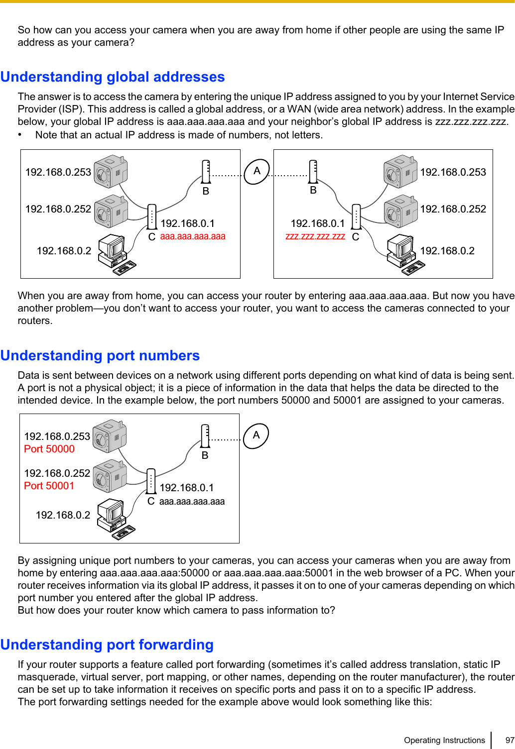 So how can you access your camera when you are away from home if other people are using the same IPaddress as your camera?Understanding global addressesThe answer is to access the camera by entering the unique IP address assigned to you by your Internet ServiceProvider (ISP). This address is called a global address, or a WAN (wide area network) address. In the examplebelow, your global IP address is aaa.aaa.aaa.aaa and your neighbor’s global IP address is zzz.zzz.zzz.zzz.•Note that an actual IP address is made of numbers, not letters.CB192.168.0.2192.168.0.252192.168.0.253192.168.0.2192.168.0.252192.168.0.253192.168.0.1zzz.zzz.zzz.zzz192.168.0.1aaa.aaa.aaa.aaaABCWhen you are away from home, you can access your router by entering aaa.aaa.aaa.aaa. But now you haveanother problem—you don’t want to access your router, you want to access the cameras connected to yourrouters.Understanding port numbersData is sent between devices on a network using different ports depending on what kind of data is being sent.A port is not a physical object; it is a piece of information in the data that helps the data be directed to theintended device. In the example below, the port numbers 50000 and 50001 are assigned to your cameras.192.168.0.2192.168.0.252Port 50001192.168.0.253Port 50000192.168.0.1ABCaaa.aaa.aaa.aaaBy assigning unique port numbers to your cameras, you can access your cameras when you are away fromhome by entering aaa.aaa.aaa.aaa:50000 or aaa.aaa.aaa.aaa:50001 in the web browser of a PC. When yourrouter receives information via its global IP address, it passes it on to one of your cameras depending on whichport number you entered after the global IP address.But how does your router know which camera to pass information to?Understanding port forwardingIf your router supports a feature called port forwarding (sometimes it’s called address translation, static IPmasquerade, virtual server, port mapping, or other names, depending on the router manufacturer), the routercan be set up to take information it receives on specific ports and pass it on to a specific IP address.The port forwarding settings needed for the example above would look something like this:Operating Instructions 97