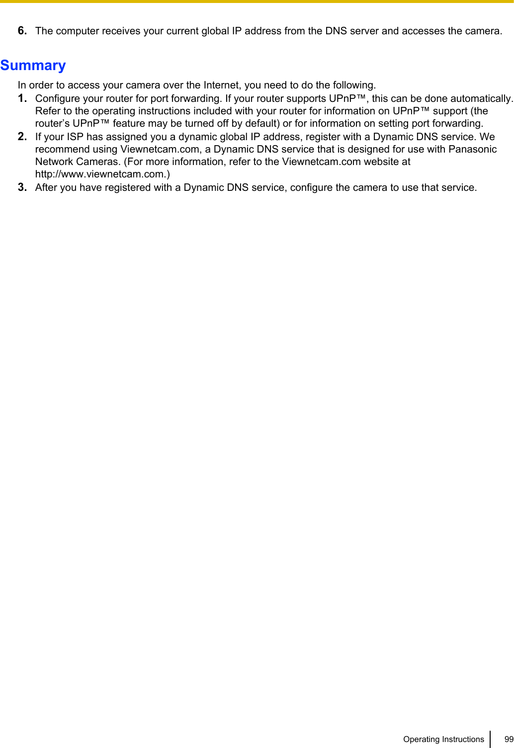 6. The computer receives your current global IP address from the DNS server and accesses the camera.SummaryIn order to access your camera over the Internet, you need to do the following.1. Configure your router for port forwarding. If your router supports UPnP™, this can be done automatically.Refer to the operating instructions included with your router for information on UPnP™ support (therouter’s UPnP™ feature may be turned off by default) or for information on setting port forwarding.2. If your ISP has assigned you a dynamic global IP address, register with a Dynamic DNS service. Werecommend using Viewnetcam.com, a Dynamic DNS service that is designed for use with PanasonicNetwork Cameras. (For more information, refer to the Viewnetcam.com website athttp://www.viewnetcam.com.)3. After you have registered with a Dynamic DNS service, configure the camera to use that service.Operating Instructions 99