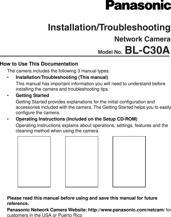  How to Use This DocumentationThe camera includes the following 3 manual types.•Installation/Troubleshooting (This manual)This manual has important information you will need to understand before installing the camera and troubleshooting tips.•Getting StartedGetting Started provides explanations for the initial configuration and accessories included with the camera. The Getting Started helps you to easily configure the camera.•Operating Instructions (Included on the Setup CD-ROM)Operating Instructions explains about operations, settings, features and the cleaning method when using the camera.Please read this manual before using and save this manual for future reference.Panasonic Network Camera Website: http://www.panasonic.com/netcam/ for customers in the USA or Puerto RicoInstallation/TroubleshootingModel No. BL-C30ANetwork Camera
