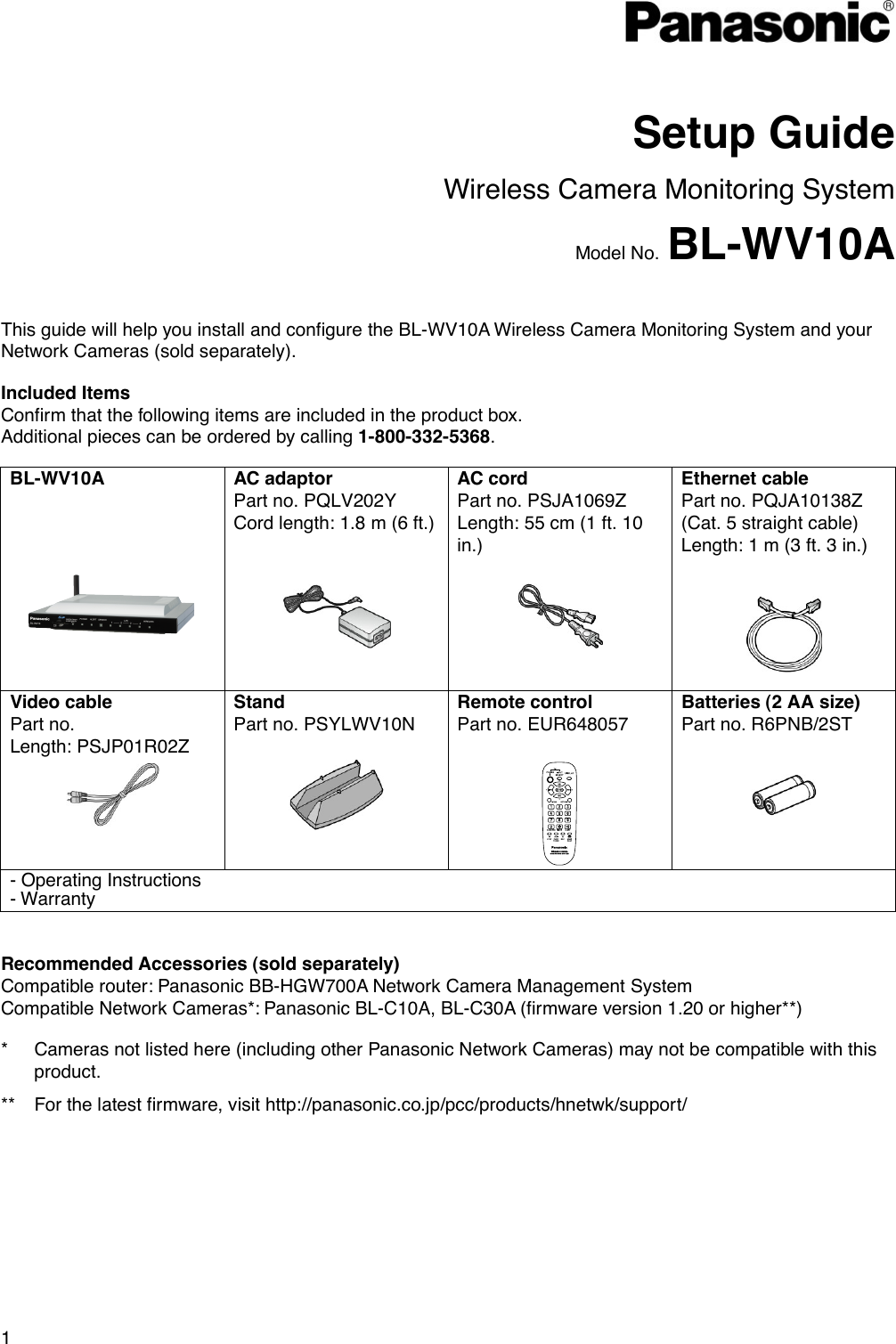 1   Setup Guide Wireless Camera Monitoring System Model No. BL-WV10A  This guide will help you install and configure the BL-WV10A Wireless Camera Monitoring System and your Network Cameras (sold separately). Included Items Confirm that the following items are included in the product box. Additional pieces can be ordered by calling 1-800-332-5368. BL-WV10A  AC adaptor Part no. PQLV202Y Cord length: 1.8 m (6 ft.) AC cord Part no. PSJA1069Z Length: 55 cm (1 ft. 10 in.)  Ethernet cable Part no. PQJA10138Z (Cat. 5 straight cable) Length: 1 m (3 ft. 3 in.)      Video cable Part no. Length: PSJP01R02Z Stand Part no. PSYLWV10N Remote control Part no. EUR648057 Batteries (2 AA size) Part no. R6PNB/2ST     - Operating Instructions- Warranty Recommended Accessories (sold separately) Compatible router: Panasonic BB-HGW700A Network Camera Management System   Compatible Network Cameras*: Panasonic BL-C10A, BL-C30A (firmware version 1.20 or higher**) *  Cameras not listed here (including other Panasonic Network Cameras) may not be compatible with this product. **  For the latest firmware, visit http://panasonic.co.jp/pcc/products/hnetwk/support/