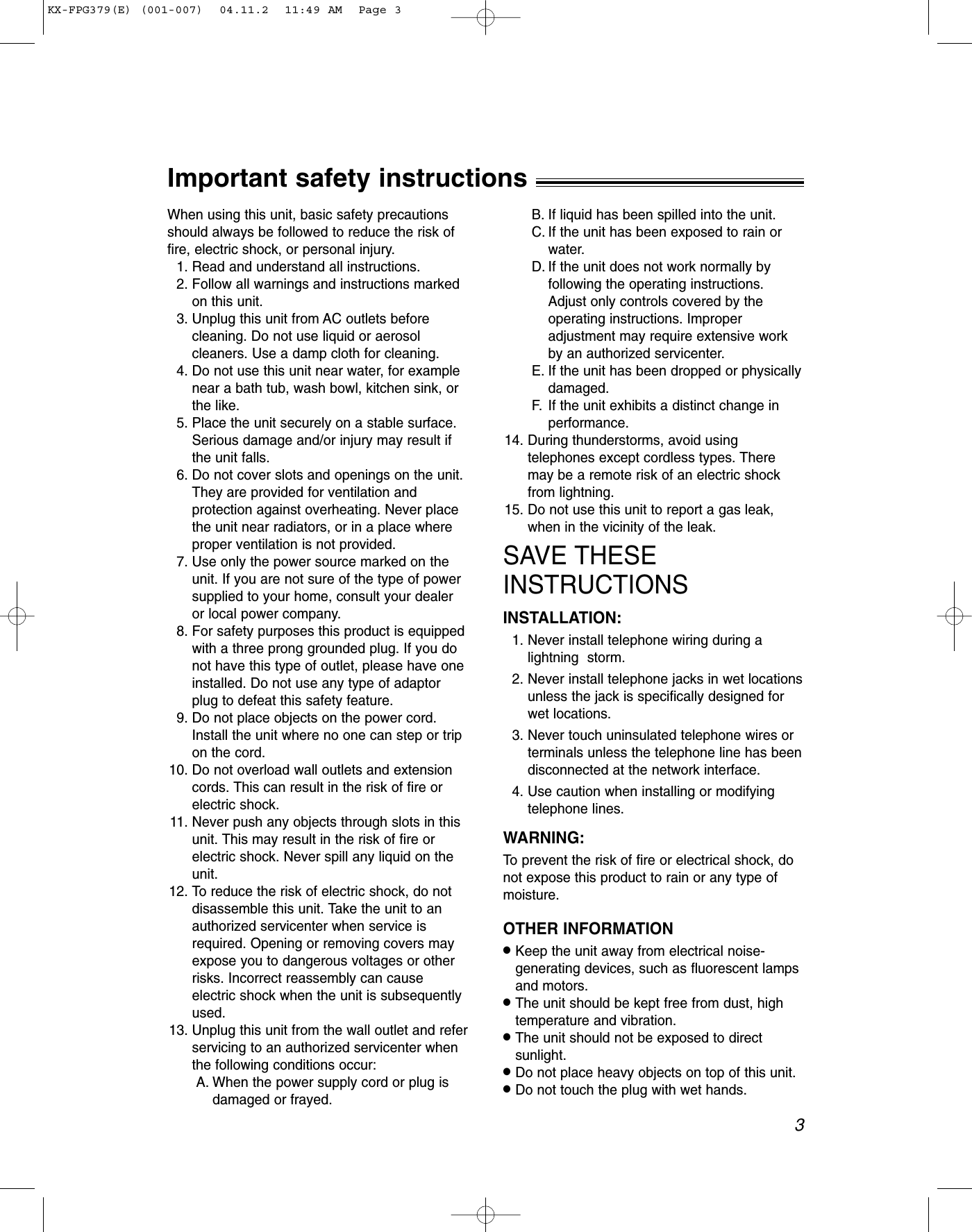 3Important safety instructions!When using this unit, basic safety precautionsshould always be followed to reduce the risk offire, electric shock, or personal injury.1. Read and understand all instructions.2. Follow all warnings and instructions markedon this unit.3. Unplug this unit from AC outlets beforecleaning. Do not use liquid or aerosolcleaners. Use a damp cloth for cleaning.4. Do not use this unit near water, for examplenear a bath tub, wash bowl, kitchen sink, orthe like.5. Place the unit securely on a stable surface.Serious damage and/or injury may result ifthe unit falls.6. Do not cover slots and openings on the unit.They are provided for ventilation andprotection against overheating. Never placethe unit near radiators, or in a place whereproper ventilation is not provided.7. Use only the power source marked on theunit. If you are not sure of the type of powersupplied to your home, consult your dealeror local power company.8. For safety purposes this product is equippedwith a three prong grounded plug. If you donot have this type of outlet, please have oneinstalled. Do not use any type of adaptorplug to defeat this safety feature.9. Do not place objects on the power cord.Install the unit where no one can step or tripon the cord.10. Do not overload wall outlets and extensioncords. This can result in the risk of fire orelectric shock.11. Never push any objects through slots in thisunit. This may result in the risk of fire orelectric shock. Never spill any liquid on theunit.12. To reduce the risk of electric shock, do notdisassemble this unit. Take the unit to anauthorized servicenter when service isrequired. Opening or removing covers mayexpose you to dangerous voltages or otherrisks. Incorrect reassembly can causeelectric shock when the unit is subsequentlyused.13. Unplug this unit from the wall outlet and referservicing to an authorized servicenter whenthe following conditions occur:A. When the power supply cord or plug isdamaged or frayed.B. If liquid has been spilled into the unit.C. If the unit has been exposed to rain orwater.D. If the unit does not work normally byfollowing the operating instructions.Adjust only controls covered by theoperating instructions. Improperadjustment may require extensive workby an authorized servicenter.E. If the unit has been dropped or physicallydamaged.F. If the unit exhibits a distinct change inperformance.14. During thunderstorms, avoid usingtelephones except cordless types. Theremay be a remote risk of an electric shockfrom lightning.15. Do not use this unit to report a gas leak,when in the vicinity of the leak.SAVE THESEINSTRUCTIONSINSTALLATION:1. Never install telephone wiring during alightning  storm.2. Never install telephone jacks in wet locationsunless the jack is specifically designed forwet locations. 3. Never touch uninsulated telephone wires orterminals unless the telephone line has beendisconnected at the network interface.4. Use caution when installing or modifyingtelephone lines.WARNING:To prevent the risk of fire or electrical shock, donot expose this product to rain or any type ofmoisture.OTHER INFORMATION●Keep the unit away from electrical noise-generating devices, such as fluorescent lampsand motors.●The unit should be kept free from dust, hightemperature and vibration.●The unit should not be exposed to directsunlight.●Do not place heavy objects on top of this unit.●Do not touch the plug with wet hands.KX-FPG379(E) (001-007)  04.11.2  11:49 AM  Page 3