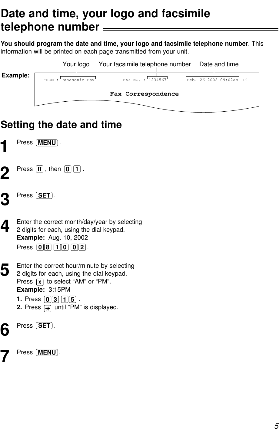 5Date and time, your logo and facsimiletelephone number!You should program the date and time, your logo and facsimile telephone number. Thisinformation will be printed on each page transmitted from your unit.Fax CorrespondenceYour logo Your facsimile telephone number Date and timeFROM : Panasonic FaxExample: FAX NO. : 1234567 Feb. 26 2002 09:02AM  P1Setting the date and time1Press .2Press  , then .3Press  .4Enter the correct month/day/year by selecting2 digits for each, using the dial keypad.Example: Aug. 10, 2002Press  .5Enter the correct hour/minute by selecting 2 digits for each, using the dial keypad.Press  to select “AM” or “PM”.Example: 3:15PM1. Press  .2. Press  until “PM” is displayed.6Press  .7Press .MENUSET1 50 300 1 28 0SET0 1MENU
