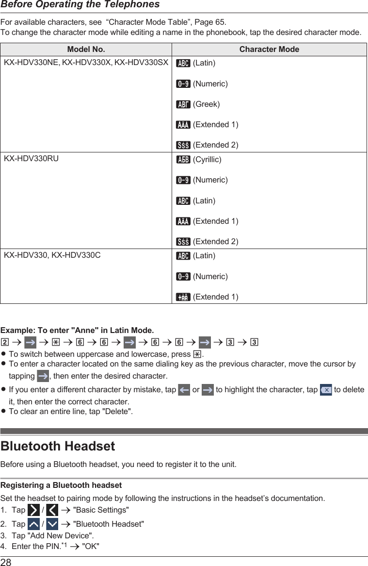 For available characters, see  “Character Mode Table”, Page 65.To change the character mode while editing a name in the phonebook, tap the desired character mode.Model No. Character ModeKX-HDV330NE, KX-HDV330X, KX-HDV330SX  (Latin)   (Numeric)   (Greek)   (Extended 1)   (Extended 2)KX-HDV330RU  (Cyrillic)   (Numeric)   (Latin)   (Extended 1)   (Extended 2)KX-HDV330, KX-HDV330C  (Latin)   (Numeric)   (Extended 1)Example: To enter &quot;Anne&quot; in Latin Mode.2 a   a * a 6 a 6 a   a 6 a 6 a   a 3 a 3RTo switch between uppercase and lowercase, press *.RTo enter a character located on the same dialing key as the previous character, move the cursor bytapping  , then enter the desired character.RIf you enter a different character by mistake, tap   or   to highlight the character, tap   to deleteit, then enter the correct character.RTo clear an entire line, tap &quot;Delete&quot;.Bluetooth HeadsetBefore using a Bluetooth headset, you need to register it to the unit.Registering a Bluetooth headsetSet the headset to pairing mode by following the instructions in the headset’s documentation.1. Tap   /   a &quot;Basic Settings&quot;2. Tap   /   a &quot;Bluetooth Headset&quot;3. Tap &quot;Add New Device&quot;.4. Enter the PIN.*1 a &quot;OK&quot;28Before Operating the Telephones