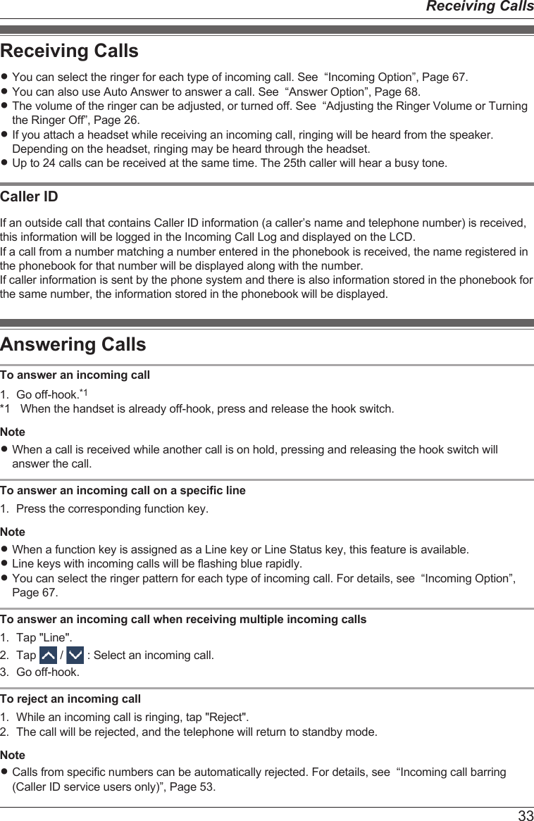 Receiving CallsRYou can select the ringer for each type of incoming call. See  “Incoming Option”, Page 67.RYou can also use Auto Answer to answer a call. See  “Answer Option”, Page 68.RThe volume of the ringer can be adjusted, or turned off. See  “Adjusting the Ringer Volume or Turningthe Ringer Off”, Page 26.RIf you attach a headset while receiving an incoming call, ringing will be heard from the speaker.Depending on the headset, ringing may be heard through the headset.RUp to 24 calls can be received at the same time. The 25th caller will hear a busy tone.Caller IDIf an outside call that contains Caller ID information (a caller’s name and telephone number) is received,this information will be logged in the Incoming Call Log and displayed on the LCD.If a call from a number matching a number entered in the phonebook is received, the name registered inthe phonebook for that number will be displayed along with the number.If caller information is sent by the phone system and there is also information stored in the phonebook forthe same number, the information stored in the phonebook will be displayed.Answering CallsTo answer an incoming call1. Go off-hook.*1*1 When the handset is already off-hook, press and release the hook switch.NoteRWhen a call is received while another call is on hold, pressing and releasing the hook switch willanswer the call.To answer an incoming call on a specific line1. Press the corresponding function key.NoteRWhen a function key is assigned as a Line key or Line Status key, this feature is available.RLine keys with incoming calls will be flashing blue rapidly.RYou can select the ringer pattern for each type of incoming call. For details, see  “Incoming Option”,Page 67.To answer an incoming call when receiving multiple incoming calls1. Tap &quot;Line&quot;.2. Tap   /   : Select an incoming call.3. Go off-hook.To reject an incoming call1. While an incoming call is ringing, tap &quot;Reject&quot;.2. The call will be rejected, and the telephone will return to standby mode.NoteRCalls from specific numbers can be automatically rejected. For details, see  “Incoming call barring(Caller ID service users only)”, Page 53.33Receiving Calls