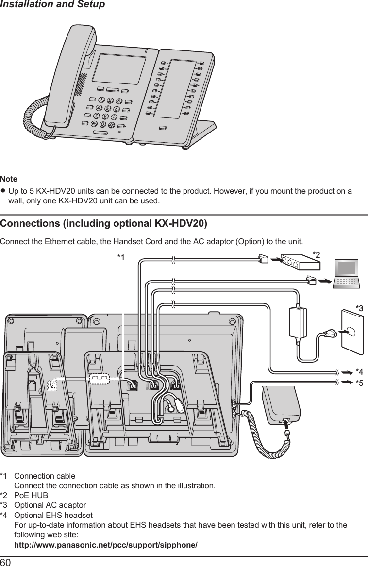 NoteRUp to 5 KX-HDV20 units can be connected to the product. However, if you mount the product on awall, only one KX-HDV20 unit can be used.Connections (including optional KX-HDV20)Connect the Ethernet cable, the Handset Cord and the AC adaptor (Option) to the unit.*2*5*4*1*3*3*1 Connection cableConnect the connection cable as shown in the illustration.*2 PoE HUB*3 Optional AC adaptor*4 Optional EHS headsetFor up-to-date information about EHS headsets that have been tested with this unit, refer to thefollowing web site:http://www.panasonic.net/pcc/support/sipphone/60Installation and Setup