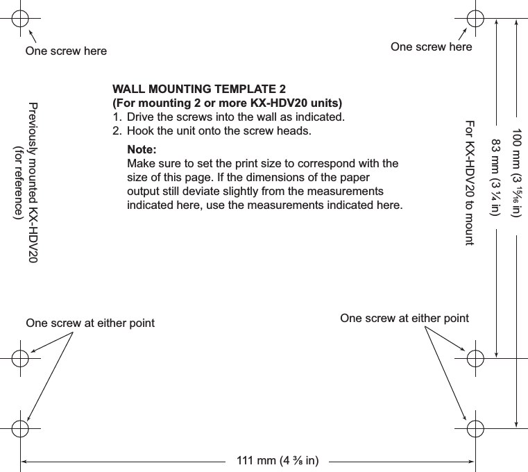 83 mm (3 ¼ in)100 mm (3 15⁄16 in)One screw hereOne screw hereOne screw at either pointOne screw at either pointWALL MOUNTING TEMPLATE 2(For mounting 2 or more KX-HDV20 units)1. Drive the screws into the wall as indicated.2. Hook the unit onto the screw heads.Note:Make sure to set the print size to correspond with the size of this page. If the dimensions of the paper output still deviate slightly from the measurements indicated here, use the measurements indicated here.111 mm (4 ⅜ in)Previously mounted KX-HDV20(for reference)For KX-HDV20 to mount