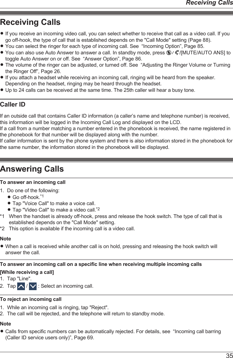 Receiving CallsRIf you receive an incoming video call, you can select whether to receive that call as a video call. If yougo off-hook, the type of call that is established depends on the &quot;Call Mode&quot; setting (Page 88).RYou can select the ringer for each type of incoming call. See  “Incoming Option”, Page 85.RYou can also use Auto Answer to answer a call. In standby mode, press  /[MUTE/AUTO ANS] totoggle Auto Answer on or off. See  “Answer Option”, Page 86.RThe volume of the ringer can be adjusted, or turned off. See  “Adjusting the Ringer Volume or Turningthe Ringer Off”, Page 26.RIf you attach a headset while receiving an incoming call, ringing will be heard from the speaker.Depending on the headset, ringing may be heard through the headset.RUp to 24 calls can be received at the same time. The 25th caller will hear a busy tone.Caller IDIf an outside call that contains Caller ID information (a caller’s name and telephone number) is received,this information will be logged in the Incoming Call Log and displayed on the LCD.If a call from a number matching a number entered in the phonebook is received, the name registered inthe phonebook for that number will be displayed along with the number.If caller information is sent by the phone system and there is also information stored in the phonebook forthe same number, the information stored in the phonebook will be displayed.Answering CallsTo answer an incoming call1. Do one of the following:RGo off-hook.*1RTap &quot;Voice Call&quot; to make a voice call.RTap &quot;Video Call&quot; to make a video call.*2*1 When the handset is already off-hook, press and release the hook switch. The type of call that isestablished depends on the &quot;Call Mode&quot; setting.*2 This option is available if the incoming call is a video call.NoteRWhen a call is received while another call is on hold, pressing and releasing the hook switch willanswer the call.To answer an incoming call on a specific line when receiving multiple incoming calls[While receiving a call]1. Tap &quot;Line&quot;.2. Tap   /   : Select an incoming call.To reject an incoming call1. While an incoming call is ringing, tap &quot;Reject&quot;.2. The call will be rejected, and the telephone will return to standby mode.NoteRCalls from specific numbers can be automatically rejected. For details, see  “Incoming call barring(Caller ID service users only)”, Page 69.35Receiving Calls