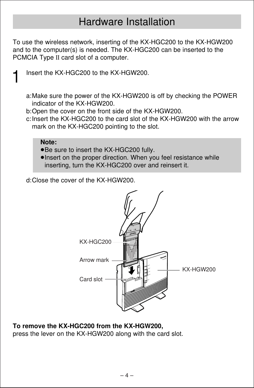 – 4 –Hardware InstallationTo use the wireless network, inserting of the KX-HGC200 to the KX-HGW200and to the computer(s) is needed. The KX-HGC200 can be inserted to thePCMCIA Type IIcard slot of a computer. 1Insert the KX-HGC200 to the KX-HGW200.a:Make sure the power of the KX-HGW200 is off by checking the POWERindicator of the KX-HGW200.b:Open the cover on the front side of the KX-HGW200.c:Insert the KX-HGC200 to the card slot of the KX-HGW200 with the arrowmark on the KX-HGC200 pointing to the slot.d:Close the cover of the KX-HGW200.To remove the KX-HGC200 from the KX-HGW200, press the lever on the KX-HGW200 along with the card slot.Note:≥Be sure to insert the KX-HGC200 fully. ≥Insert on the proper direction. When you feel resistance whileinserting, turn the KX-HGC200 over and reinsert it.HomePNAWIRELESSETHERNETINTERNETPOWERKX-HGW200KX-HGC200LINKANT.READYArrow markKX-HGW200KX-HGC200Card slot