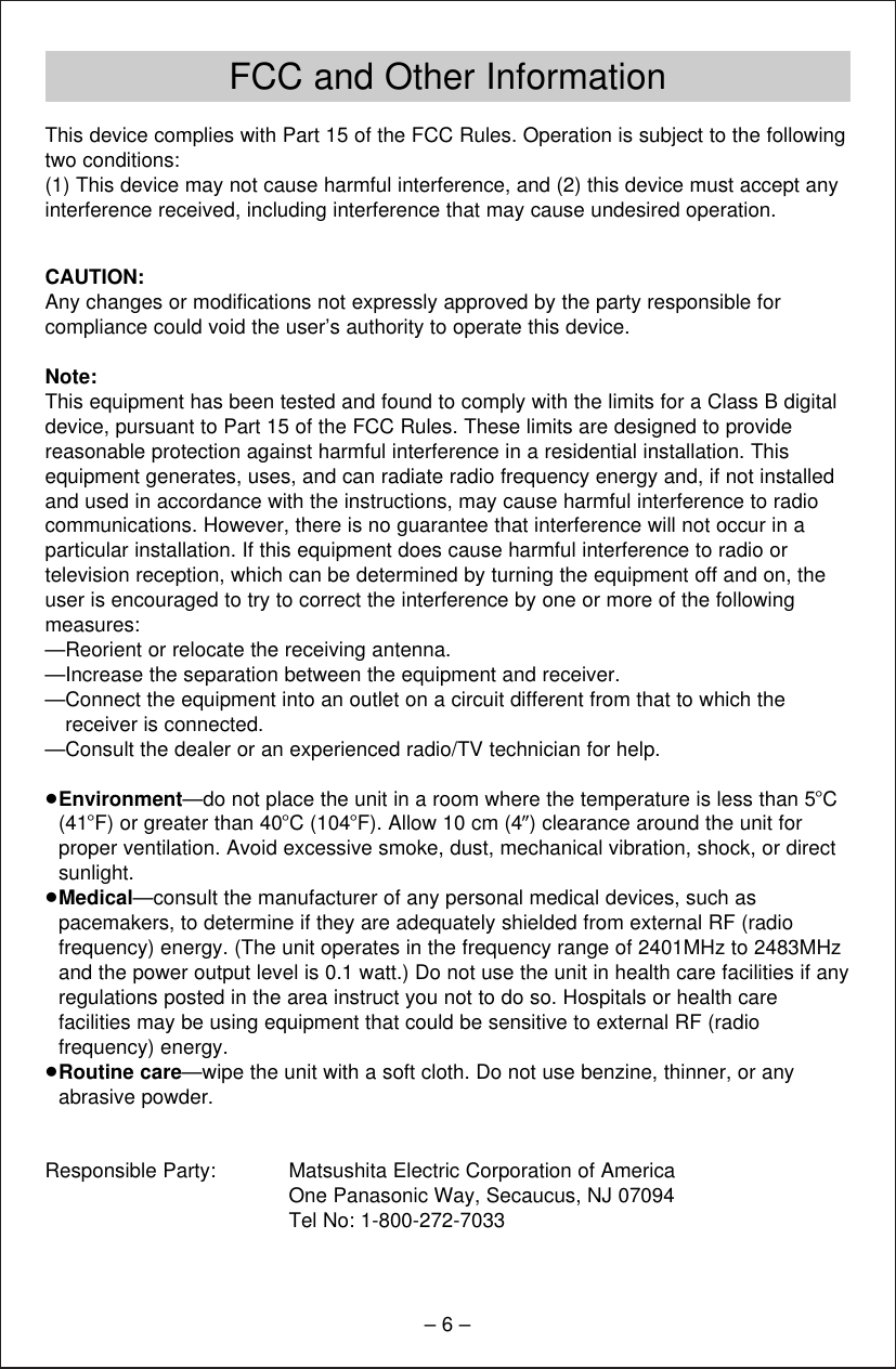 FCC and Other Information– 6 –This device complies with Part 15 of the FCC Rules. Operation is subject to the followingtwo conditions:(1) This device may not cause harmful interference, and (2) this device must accept any interference received, including interference that may cause undesired operation.CAUTION:Any changes or modiﬁcations not expressly approved by the party responsible forcompliance could void the user’s authority to operate this device.Note:This equipment has been tested and found to comply with the limits for a Class B digitaldevice, pursuant to Part 15 of the FCC Rules. These limits are designed to providereasonable protection against harmful interference in a residential installation. Thisequipment generates, uses, and can radiate radio frequency energy and, if not installedand used in accordance with the instructions, may cause harmful interference to radiocommunications. However, there is no guarantee that interference will not occur in aparticular installation. If this equipment does cause harmful interference to radio ortelevision reception, which can be determined by turning the equipment off and on, theuser is encouraged to try to correct the interference by one or more of the followingmeasures:—Reorient or relocate the receiving antenna.—Increase the separation between the equipment and receiver.—Connect the equipment into an outlet on a circuit different from that to which thereceiver is connected.—Consult the dealer or an experienced radio/TV technician for help.≥Environment—do not place the unit in a room where the temperature is less than 5oC(41oF) or greater than 40oC (104oF). Allow 10 cm (4q) clearance around the unit forproper ventilation. Avoid excessive smoke, dust, mechanical vibration, shock, or directsunlight.≥Medical—consult the manufacturer of any personal medical devices, such aspacemakers, to determine if they are adequately shielded from external RF (radiofrequency) energy. (The unit operates in the frequency range of 2401MHz to 2483MHzand the power output level is 0.1 watt.) Do not use the unit in health care facilities if anyregulations posted in the area instruct you not to do so. Hospitals or health carefacilities may be using equipment that could be sensitive to external RF (radiofrequency) energy.≥Routine care—wipe the unit with a soft cloth. Do not use benzine, thinner, or anyabrasive powder.Responsible Party: Matsushita Electric Corporation of AmericaOne Panasonic Way, Secaucus, NJ 07094Tel No: 1-800-272-7033