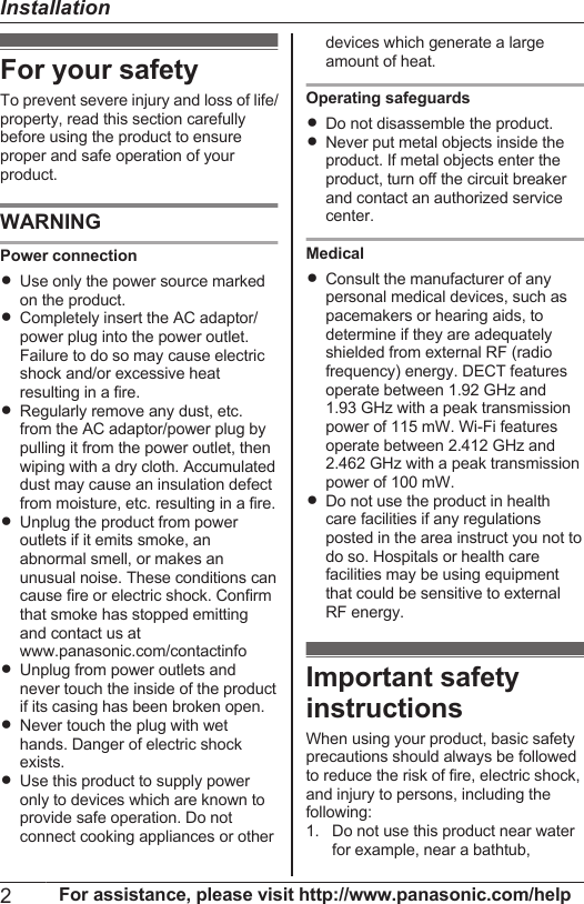 For your safetyTo prevent severe injury and loss of life/property, read this section carefullybefore using the product to ensureproper and safe operation of yourproduct.WARNINGPower connectionRUse only the power source markedon the product.RCompletely insert the AC adaptor/power plug into the power outlet.Failure to do so may cause electricshock and/or excessive heatresulting in a fire.RRegularly remove any dust, etc.from the AC adaptor/power plug bypulling it from the power outlet, thenwiping with a dry cloth. Accumulateddust may cause an insulation defectfrom moisture, etc. resulting in a fire.RUnplug the product from poweroutlets if it emits smoke, anabnormal smell, or makes anunusual noise. These conditions cancause fire or electric shock. Confirmthat smoke has stopped emittingand contact us atwww.panasonic.com/contactinfoRUnplug from power outlets andnever touch the inside of the productif its casing has been broken open.RNever touch the plug with wethands. Danger of electric shockexists.RUse this product to supply poweronly to devices which are known toprovide safe operation. Do notconnect cooking appliances or otherdevices which generate a largeamount of heat.Operating safeguardsRDo not disassemble the product.RNever put metal objects inside theproduct. If metal objects enter theproduct, turn off the circuit breakerand contact an authorized servicecenter.MedicalRConsult the manufacturer of anypersonal medical devices, such aspacemakers or hearing aids, todetermine if they are adequatelyshielded from external RF (radiofrequency) energy. DECT featuresoperate between 1.92 GHz and1.93 GHz with a peak transmissionpower of 115 mW. Wi-Fi featuresoperate between 2.412 GHz and2.462 GHz with a peak transmissionpower of 100 mW.RDo not use the product in healthcare facilities if any regulationsposted in the area instruct you not todo so. Hospitals or health carefacilities may be using equipmentthat could be sensitive to externalRF energy.Important safetyinstructionsWhen using your product, basic safetyprecautions should always be followedto reduce the risk of fire, electric shock,and injury to persons, including thefollowing:1. Do not use this product near waterfor example, near a bathtub,2For assistance, please visit http://www.panasonic.com/helpInstallation