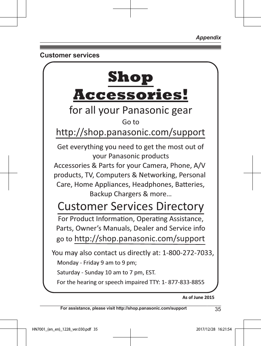 Customer servicesYou may also contact us directly at: 1-800-272-7033,Monday - Friday 9 am to 9 pm; Saturday - Sunday 10 am to 7 pm, EST.Accessories!http://shop.panasonic.com/supportCustomer Services DirectoryShopfor all your Panasonic gearGo to Get everything you need to get the most out ofyour Panasonic products Accessories &amp; Parts for your Camera, Phone, A/V products, TV, Computers &amp; Networking, Personal Care, Home Appliances, Headphones, Ba!eries, Backup Chargers &amp; more…For Product Informa&quot;on, Opera&quot;ng Assistance, Parts, Owner’s Manuals, Dealer and Service infogo to http://shop.panasonic.com/supportFor the hearing or speech impaired TTY: 1- 877-833-8855 As of June 2015 For assistance, please visit http://shop.panasonic.com/support 35AppendixHN7001_(en_en)_1228_ver.030.pdf   35 2017/12/28   16:21:54
