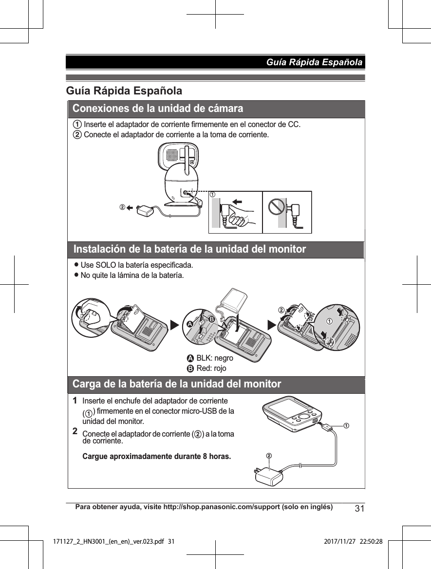 Guía Rápida Española1Inserte el adaptador de corriente firmemente en el conector de CC.2Conecte el adaptador de corriente a la toma de corriente.Instalación de la batería de la unidad del monitorLUse SOLO la batería especificada.LNo quite la lámina de la batería.Carga de la batería de la unidad del monitor1Inserte el enchufe del adaptador de corriente (1) firmemente en el conector micro-USB de la unidad del monitor.2Conecte el adaptador de corriente (2) a la toma de corriente.Cargue aproximadamente durante 8 horas.2121211 BLK: negro2 Red: rojoABConexiones de la unidad de cámaraPara obtener ayuda, visite http://shop.panasonic.com/support (solo en inglés) 31Guía Rápida Española 171127_2_HN3001_(en_en)_ver.023.pdf   31 2017/11/27   22:50:28