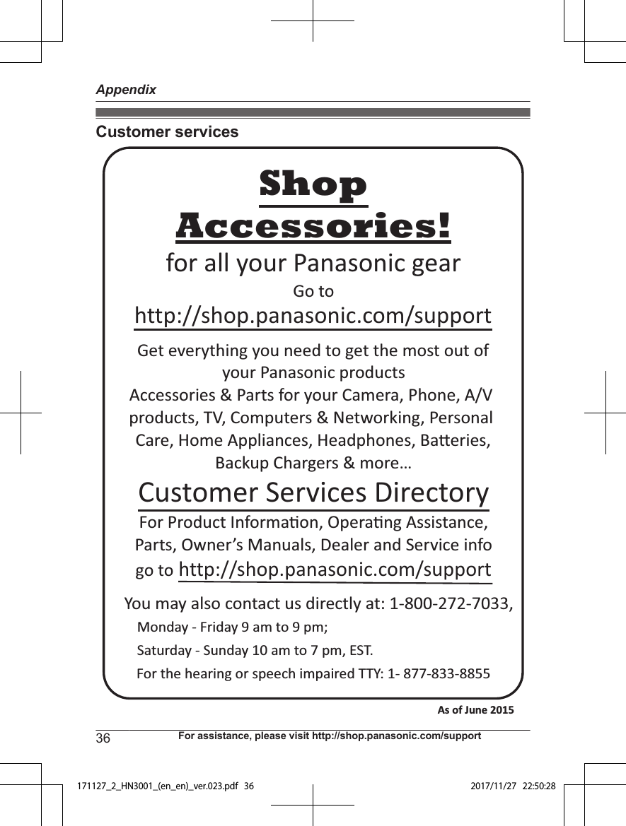 Customer servicesYou may also contact us directly at: 1-800-272-7033,Monday - Friday 9 am to 9 pm; Saturday - Sunday 10 am to 7 pm, EST.Accessories!http://shop.panasonic.com/supportCustomer Services DirectoryShopfor all your Panasonic gearGo to Get everything you need to get the most out ofyour Panasonic products Accessories &amp; Parts for your Camera, Phone, A/V products, TV, Computers &amp; Networking, Personal Care, Home Appliances, Headphones, Ba!eries, Backup Chargers &amp; more…For Product Informa&quot;on, Opera&quot;ng Assistance, Parts, Owner’s Manuals, Dealer and Service infogo to http://shop.panasonic.com/supportFor the hearing or speech impaired TTY: 1- 877-833-8855 As of June 2015 36 For assistance, please visit http://shop.panasonic.com/supportAppendix171127_2_HN3001_(en_en)_ver.023.pdf   36 2017/11/27   22:50:28