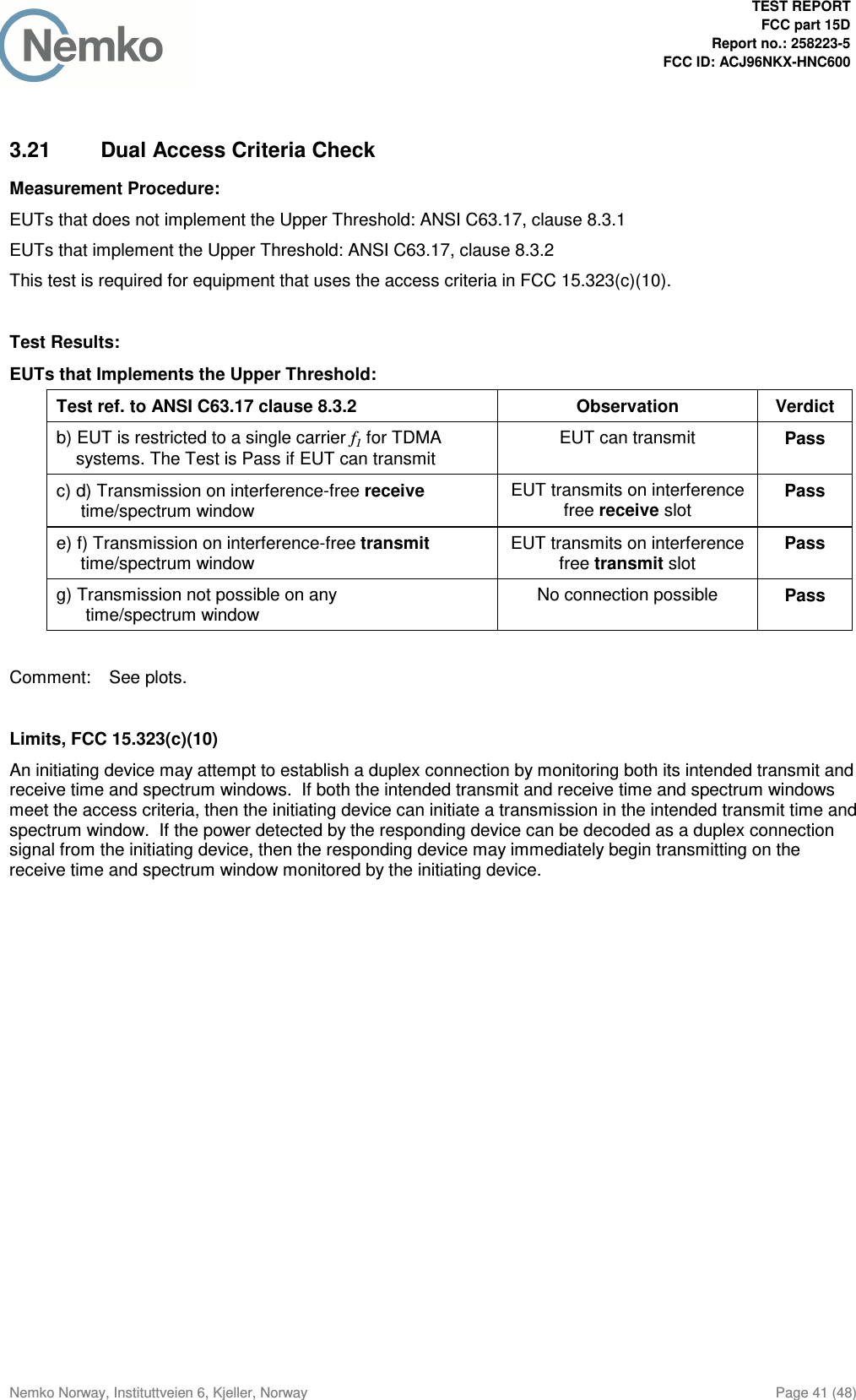  TEST REPORT  FCC part 15D Report no.: 258223-5 FCC ID: ACJ96NKX-HNC600  Nemko Norway, Instituttveien 6, Kjeller, Norway  Page 41 (48)  3.21  Dual Access Criteria Check Measurement Procedure: EUTs that does not implement the Upper Threshold: ANSI C63.17, clause 8.3.1 EUTs that implement the Upper Threshold: ANSI C63.17, clause 8.3.2 This test is required for equipment that uses the access criteria in FCC 15.323(c)(10).  Test Results: EUTs that Implements the Upper Threshold: Test ref. to ANSI C63.17 clause 8.3.2  Observation  Verdict b) EUT is restricted to a single carrier f1 for TDMA     systems. The Test is Pass if EUT can transmit EUT can transmit  Pass c) d) Transmission on interference-free receive      time/spectrum window  EUT transmits on interference free receive slot Pass e) f) Transmission on interference-free transmit      time/spectrum window  EUT transmits on interference free transmit slot Pass g) Transmission not possible on any       time/spectrum window No connection possible  Pass  Comment:  See plots.  Limits, FCC 15.323(c)(10) An initiating device may attempt to establish a duplex connection by monitoring both its intended transmit and receive time and spectrum windows.  If both the intended transmit and receive time and spectrum windows meet the access criteria, then the initiating device can initiate a transmission in the intended transmit time and spectrum window.  If the power detected by the responding device can be decoded as a duplex connection signal from the initiating device, then the responding device may immediately begin transmitting on the receive time and spectrum window monitored by the initiating device.  