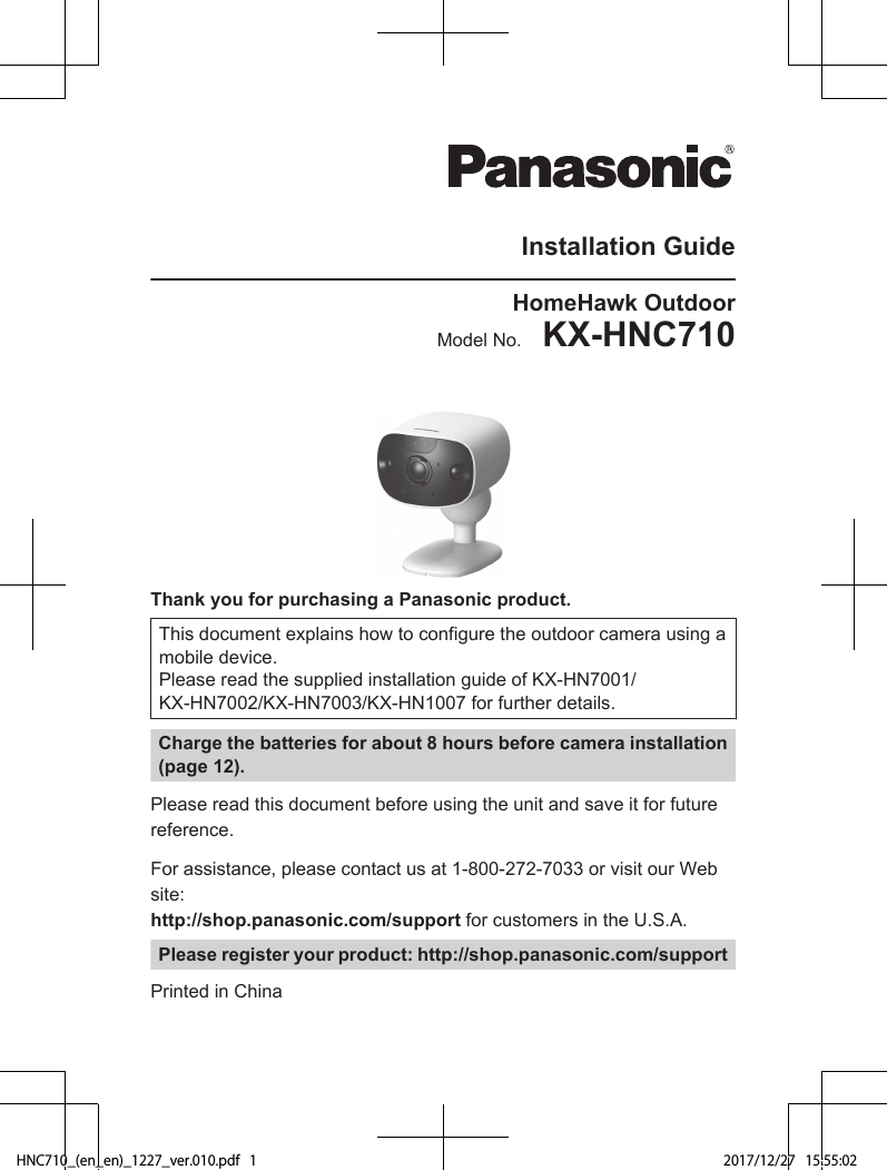 Installation GuideHomeHawk OutdoorModel No.    KX-HNC710Thank you for purchasing a Panasonic product.This document explains how to configure the outdoor camera using amobile device.Please read the supplied installation guide of KX-HN7001/KX-HN7002/KX-HN7003/KX-HN1007 for further details.Charge the batteries for about 8 hours before camera installation(page 12).Please read this document before using the unit and save it for futurereference.For assistance, please contact us at 1-800-272-7033 or visit our Website: http://shop.panasonic.com/support for customers in the U.S.A.Please register your product: http://shop.panasonic.com/supportPrinted in ChinaHNC710_(en_en)_1227_ver.010.pdf   1 2017/12/27   15:55:02
