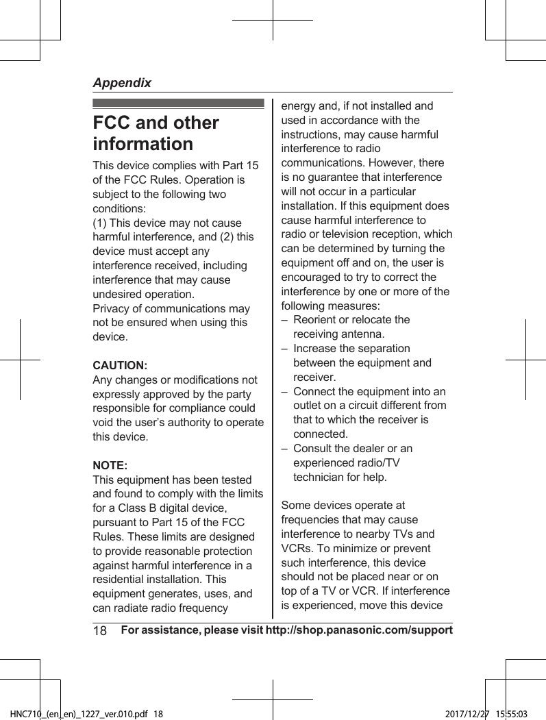 FCC and otherinformationThis device complies with Part 15of the FCC Rules. Operation issubject to the following twoconditions:(1) This device may not causeharmful interference, and (2) thisdevice must accept anyinterference received, includinginterference that may causeundesired operation.Privacy of communications maynot be ensured when using thisdevice.CAUTION:Any changes or modifications notexpressly approved by the partyresponsible for compliance couldvoid the user’s authority to operatethis device.NOTE:This equipment has been testedand found to comply with the limitsfor a Class B digital device,pursuant to Part 15 of the FCCRules. These limits are designedto provide reasonable protectionagainst harmful interference in aresidential installation. Thisequipment generates, uses, andcan radiate radio frequencyenergy and, if not installed andused in accordance with theinstructions, may cause harmfulinterference to radiocommunications. However, thereis no guarantee that interferencewill not occur in a particularinstallation. If this equipment doescause harmful interference toradio or television reception, whichcan be determined by turning theequipment off and on, the user isencouraged to try to correct theinterference by one or more of thefollowing measures:– Reorient or relocate thereceiving antenna.– Increase the separationbetween the equipment andreceiver.– Connect the equipment into anoutlet on a circuit different fromthat to which the receiver isconnected.– Consult the dealer or anexperienced radio/TVtechnician for help.Some devices operate atfrequencies that may causeinterference to nearby TVs andVCRs. To minimize or preventsuch interference, this deviceshould not be placed near or ontop of a TV or VCR. If interferenceis experienced, move this device18 For assistance, please visit http://shop.panasonic.com/supportAppendixHNC710_(en_en)_1227_ver.010.pdf   18 2017/12/27   15:55:03