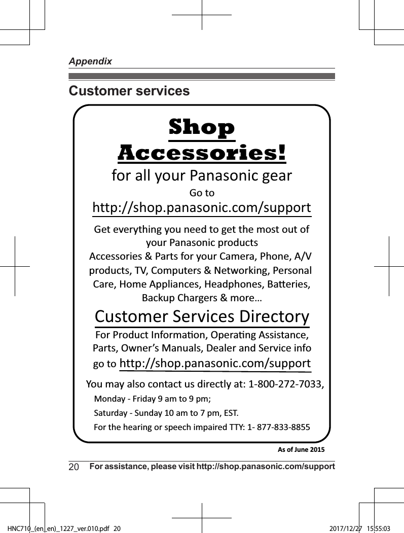 Customer servicesYou may also contact us directly at: 1-800-272-7033,Monday - Friday 9 am to 9 pm; Saturday - Sunday 10 am to 7 pm, EST.Accessories!http://shop.panasonic.com/supportCustomer Services DirectoryShopfor all your Panasonic gearGo to Get everything you need to get the most out ofyour Panasonic products Accessories &amp; Parts for your Camera, Phone, A/V products, TV, Computers &amp; Networking, Personal Care, Home Appliances, Headphones, Ba!eries, Backup Chargers &amp; more…For Product Informa&quot;on, Opera&quot;ng Assistance, Parts, Owner’s Manuals, Dealer and Service infogo to http://shop.panasonic.com/supportFor the hearing or speech impaired TTY: 1- 877-833-8855 As of June 2015 20 For assistance, please visit http://shop.panasonic.com/supportAppendixHNC710_(en_en)_1227_ver.010.pdf   20 2017/12/27   15:55:03