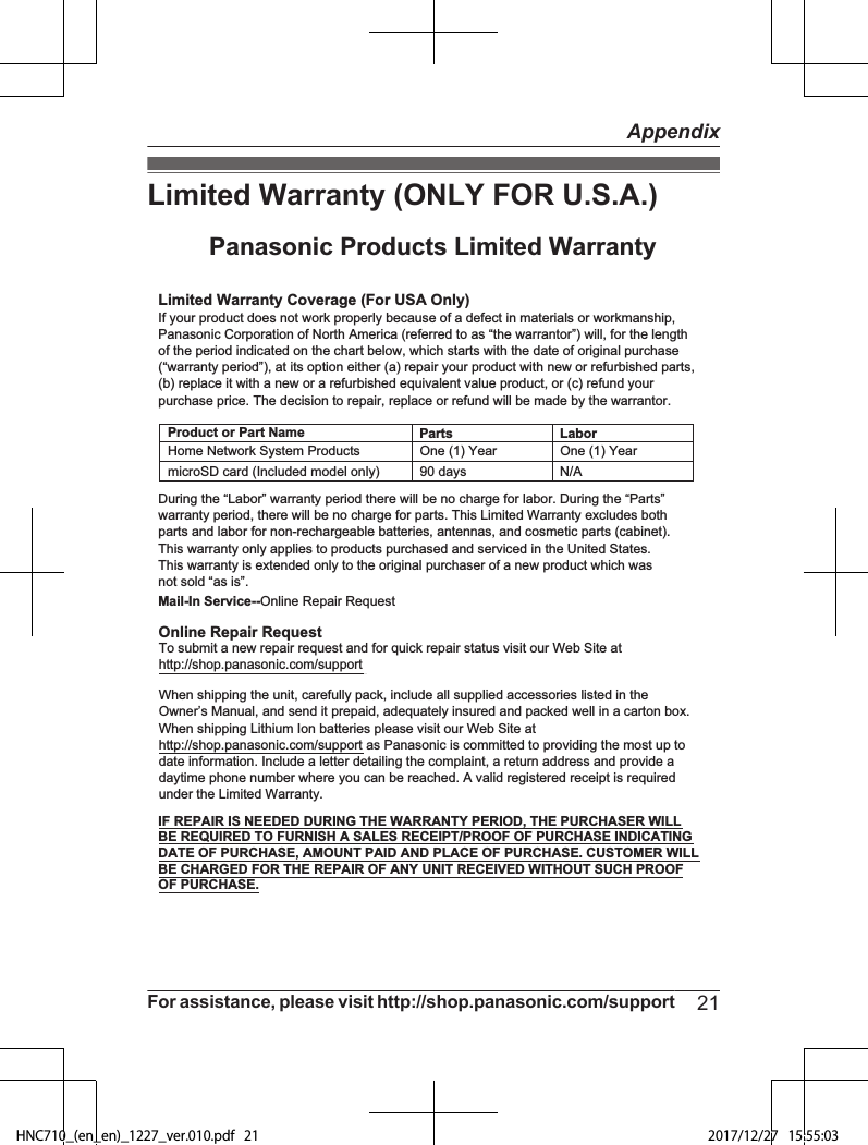 Limited Warranty (ONLY FOR U.S.A.)Limited Warranty Coverage (For USA Only)LaborOne (1) YearPartsOne (1) YearTo submit a new repair request and for quick repair status visit our Web Site athttp://shop.panasonic.com/supportPanasonic Products Limited WarrantyOnline Repair RequestMail-In Service--Online Repair RequestIf your product does not work properly because of a defect in materials or workmanship, Panasonic Corporation of North America (referred to as “the warrantor”) will, for the length of the period indicated on the chart below, which starts with the date of original purchase (“warranty period”), at its option either (a) repair your product with new or refurbished parts,(b) replace it with a new or a refurbished equivalent value product, or (c) refund your purchase price. The decision to repair, replace or refund will be made by the warrantor.During the “Labor” warranty period there will be no charge for labor. During the “Parts” warranty period, there will be no charge for parts. This Limited Warranty excludes both parts and labor for non-rechargeable batteries, antennas, and cosmetic parts (cabinet). This warranty only applies to products purchased and serviced in the United States.This warranty is extended only to the original purchaser of a new product which was not sold “as is”.Home Network System ProductsmicroSD card (Included model only) 90 days  N/AWhen shipping the unit, carefully pack, include all supplied accessories listed in the Owner’s Manual, and send it prepaid, adequately insured and packed well in a carton box. When shipping Lithium Ion batteries please visit our Web Site at http://shop.panasonic.com/support as Panasonic is committed to providing the most up to date information. Include a letter detailing the complaint, a return address and provide a daytime phone number where you can be reached. A valid registered receipt is required under the Limited Warranty.IF REPAIR IS NEEDED DURING THE WARRANTY PERIOD, THE PURCHASER WILL BE REQUIRED TO FURNISH A SALES RECEIPT/PROOF OF PURCHASE INDICATING DATE OF PURCHASE, AMOUNT PAID AND PLACE OF PURCHASE. CUSTOMER WILL BE CHARGED FOR THE REPAIR OF ANY UNIT RECEIVED WITHOUT SUCH PROOF OF PURCHASE.Product or Part NameFor assistance, please visit http://shop.panasonic.com/support 21AppendixHNC710_(en_en)_1227_ver.010.pdf   21 2017/12/27   15:55:03