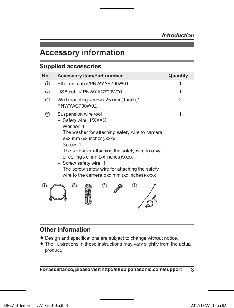 Accessory informationSupplied accessoriesNo. Accessory item/Part number QuantityAEthernet cable/PNWYAB700W01 1BUSB cable/ PNWYAC700W00 1CWall mounting screws 25 mm (1 inch)/PNWYAC700W022DSuspension wire tool–Safety wire: 1/XXXX– Washer: 1The washer for attaching safety wire to cameraøxx mm (xx inches)/xxxx– Screw: 1The screw for attaching the safety wire to a wallor ceiling xx mm (xx inches)/xxxx– Screw safety wire: 1The screw safety wire for attaching the safetywire to the camera øxx mm (xx inches)/xxxx1A B C DOther informationRDesign and specifications are subject to change without notice.RThe illustrations in these instructions may vary slightly from the actualproduct.For assistance, please visit http://shop.panasonic.com/support 3IntroductionHNC710_(en_en)_1227_ver.010.pdf   3 2017/12/27   15:55:02