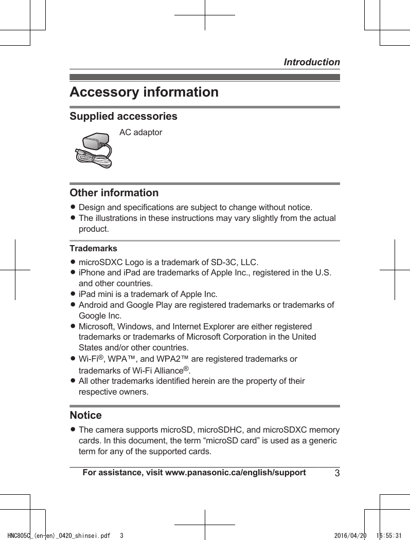 Accessory informationSupplied accessoriesAC adaptorOther informationRDesign and specifications are subject to change without notice.RThe illustrations in these instructions may vary slightly from the actualproduct.TrademarksRmicroSDXC Logo is a trademark of SD-3C, LLC.RiPhone and iPad are trademarks of Apple Inc., registered in the U.S.and other countries.RiPad mini is a trademark of Apple Inc.RAndroid and Google Play are registered trademarks or trademarks ofGoogle Inc.RMicrosoft, Windows, and Internet Explorer are either registeredtrademarks or trademarks of Microsoft Corporation in the UnitedStates and/or other countries.RWi-Fi®, WPA™, and WPA2™ are registered trademarks ortrademarks of Wi-Fi Alliance®.RAll other trademarks identified herein are the property of theirrespective owners.NoticeRThe camera supports microSD, microSDHC, and microSDXC memorycards. In this document, the term “microSD card” is used as a genericterm for any of the supported cards.For assistance, visit www.panasonic.ca/english/support 3IntroductionHNC805C_(en-en)_0420_shinsei.pdf   3 2016/04/20   16:55:31