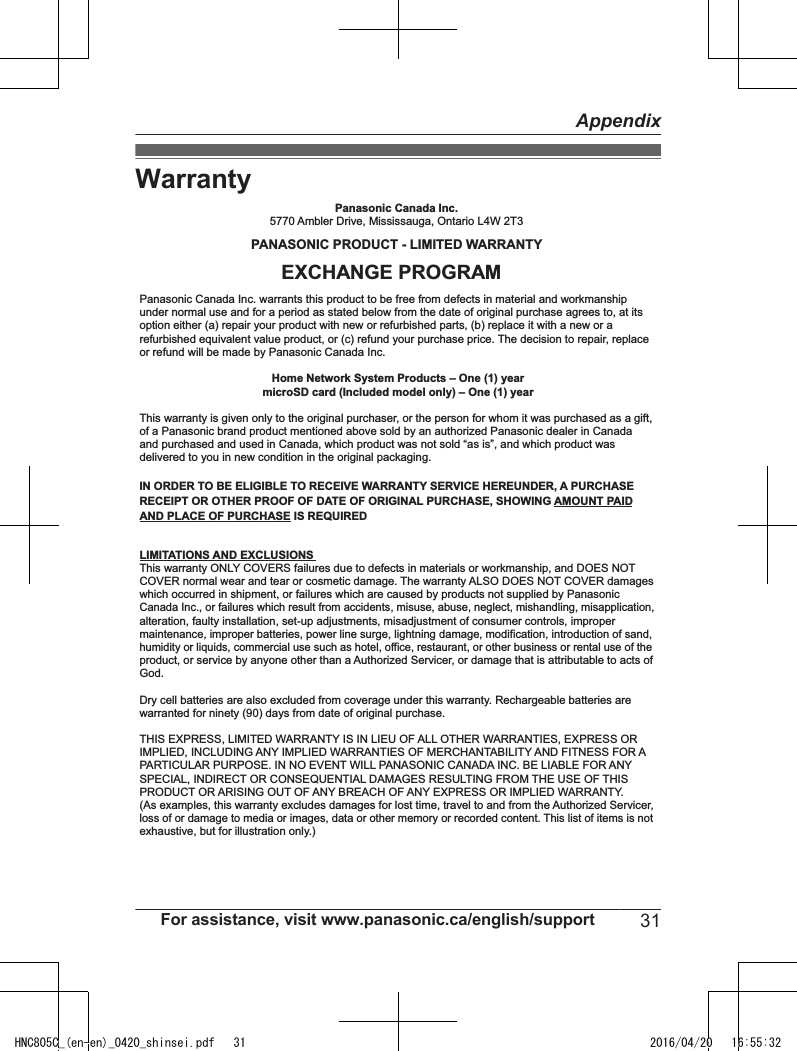 WarrantyDry cell batteries are also excluded from coverage under this warranty. Rechargeable batteries are warranted for ninety (90) days from date of original purchase.This warranty ONLY COVERS failures due to defects in materials or workmanship, and DOES NOT COVER normal wear and tear or cosmetic damage. The warranty ALSO DOES NOT COVER damages which occurred in shipment, or failures which are caused by products not supplied by Panasonic Canada Inc., or failures which result from accidents, misuse, abuse, neglect, mishandling, misapplication, alteration, faulty installation, set-up adjustments, misadjustment of consumer controls, improper maintenance, improper batteries, power line surge, lightning damage, modification, introduction of sand, humidity or liquids, commercial use such as hotel, office, restaurant, or other business or rental use of the product, or service by anyone other than a Authorized Servicer, or damage that is attributable to acts of God.  THIS EXPRESS, LIMITED WARRANTY IS IN LIEU OF ALL OTHER WARRANTIES, EXPRESS OR IMPLIED, INCLUDING ANY IMPLIED WARRANTIES OF MERCHANTABILITY AND FITNESS FOR A PARTICULAR PURPOSE. IN NO EVENT WILL PANASONIC CANADA INC. BE LIABLE FOR ANY SPECIAL, INDIRECT OR CONSEQUENTIAL DAMAGES RESULTING FROM THE USE OF THIS PRODUCT OR ARISING OUT OF ANY BREACH OF ANY EXPRESS OR IMPLIED WARRANTY. (As examples, this warranty excludes damages for lost time, travel to and from the Authorized Servicer, loss of or damage to media or images, data or other memory or recorded content. This list of items is not exhaustive, but for illustration only.)Home Network System Products – One (1) yearmicroSD card (Included model only) – One (1) yearPanasonic Canada Inc.5770 Ambler Drive, Mississauga, Ontario L4W 2T3PANASONIC PRODUCT - LIMITED WARRANTYPanasonic Canada Inc. warrants this product to be free from defects in material and workmanship under normal use and for a period as stated below from the date of original purchase agrees to, at its option either (a) repair your product with new or refurbished parts, (b) replace it with a new or a refurbished equivalent value product, or (c) refund your purchase price. The decision to repair, replace or refund will be made by Panasonic Canada Inc. This warranty is given only to the original purchaser, or the person for whom it was purchased as a gift, of a Panasonic brand product mentioned above sold by an authorized Panasonic dealer in Canada and purchased and used in Canada, which product was not sold “as is”, and which product was delivered to you in new condition in the original packaging.  IN ORDER TO BE ELIGIBLE TO RECEIVE WARRANTY SERVICE HEREUNDER, A PURCHASE RECEIPT OR OTHER PROOF OF DATE OF ORIGINAL PURCHASE, SHOWING AMOUNT PAID AND PLACE OF PURCHASE IS REQUIRED LIMITATIONS AND EXCLUSIONSEXCHANGE PROGRAMFor assistance, visit www.panasonic.ca/english/support 31AppendixHNC805C_(en-en)_0420_shinsei.pdf   31 2016/04/20   16:55:32