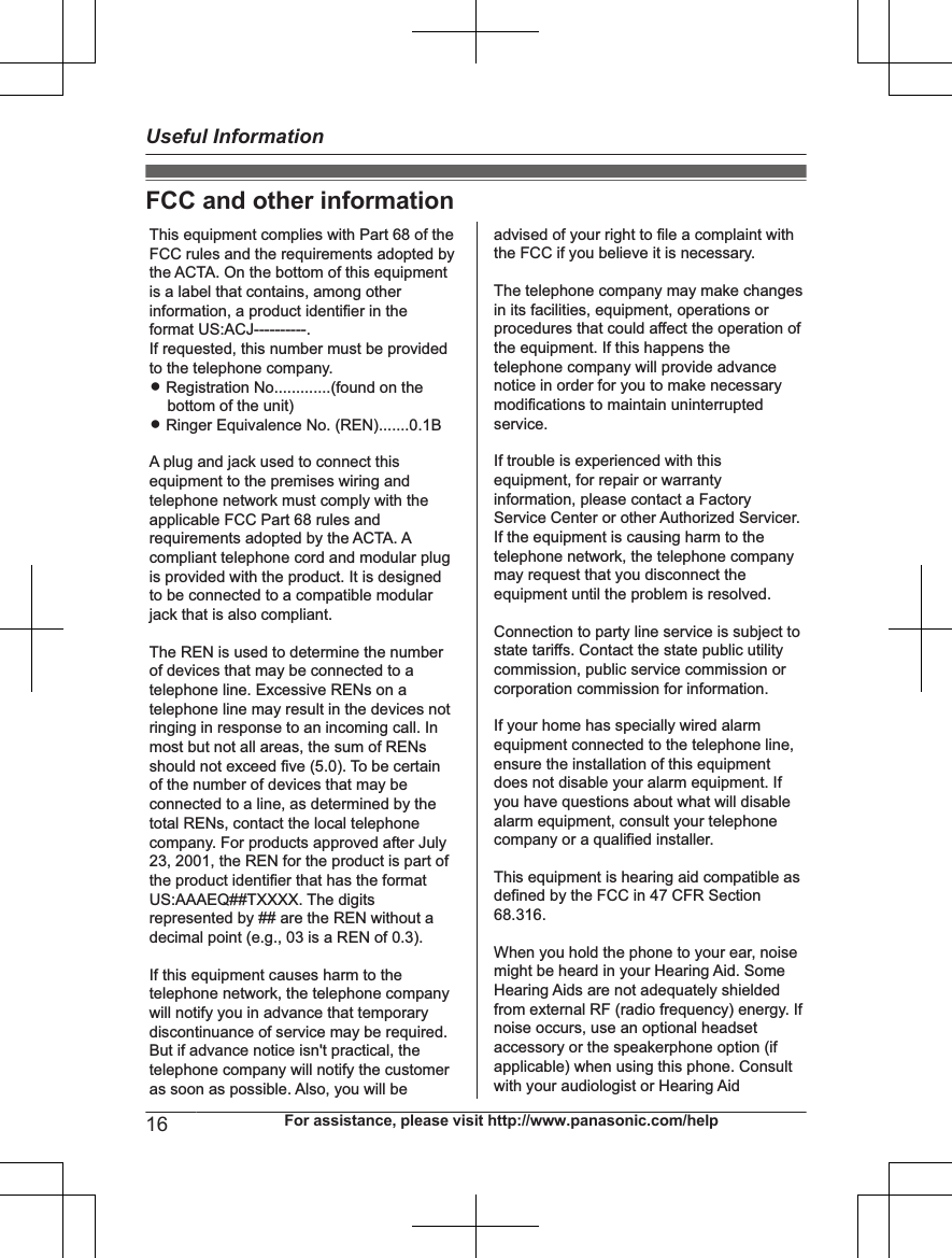 FCC and other informationThis equipment complies with Part 68 of the FCC rules and the requirements adopted by the ACTA. On the bottom of this equipment is a label that contains, among other information, a product identifier in the format US:ACJ----------.If requested, this number must be provided to the telephone company.L Registration No.............(found on the bottom of the unit)L Ringer Equivalence No. (REN).......0.1BA plug and jack used to connect this equipment to the premises wiring and telephone network must comply with the applicable FCC Part 68 rules and requirements adopted by the ACTA. A compliant telephone cord and modular plug is provided with the product. It is designed to be connected to a compatible modular jack that is also compliant.The REN is used to determine the number of devices that may be connected to a telephone line. Excessive RENs on a telephone line may result in the devices not ringing in response to an incoming call. In most but not all areas, the sum of RENs should not exceed five (5.0). To be certain of the number of devices that may be connected to a line, as determined by the total RENs, contact the local telephone company. For products approved after July 23, 2001, the REN for the product is part of the product identifier that has the format US:AAAEQ##TXXXX. The digits represented by ## are the REN without a decimal point (e.g., 03 is a REN of 0.3).If this equipment causes harm to the telephone network, the telephone company will notify you in advance that temporary discontinuance of service may be required. But if advance notice isn&apos;t practical, the telephone company will notify the customer as soon as possible. Also, you will beadvised of your right to file a complaint with the FCC if you believe it is necessary.The telephone company may make changes in its facilities, equipment, operations or procedures that could affect the operation of the equipment. If this happens the telephone company will provide advance notice in order for you to make necessary modifications to maintain uninterrupted service.If trouble is experienced with this equipment, for repair or warranty information, please contact a Factory Service Center or other Authorized Servicer. If the equipment is causing harm to the telephone network, the telephone company may request that you disconnect the equipment until the problem is resolved.Connection to party line service is subject to state tariffs. Contact the state public utility commission, public service commission or corporation commission for information.If your home has specially wired alarm equipment connected to the telephone line, ensure the installation of this equipment does not disable your alarm equipment. If you have questions about what will disable alarm equipment, consult your telephone company or a qualified installer.This equipment is hearing aid compatible as defined by the FCC in 47 CFR Section 68.316.When you hold the phone to your ear, noise might be heard in your Hearing Aid. Some Hearing Aids are not adequately shielded from external RF (radio frequency) energy. If  noise occurs, use an optional headset accessory or the speakerphone option (if applicable) when using this phone. Consult with your audiologist or Hearing Aid16 For assistance, please visit http://www.panasonic.com/helpUseful Information