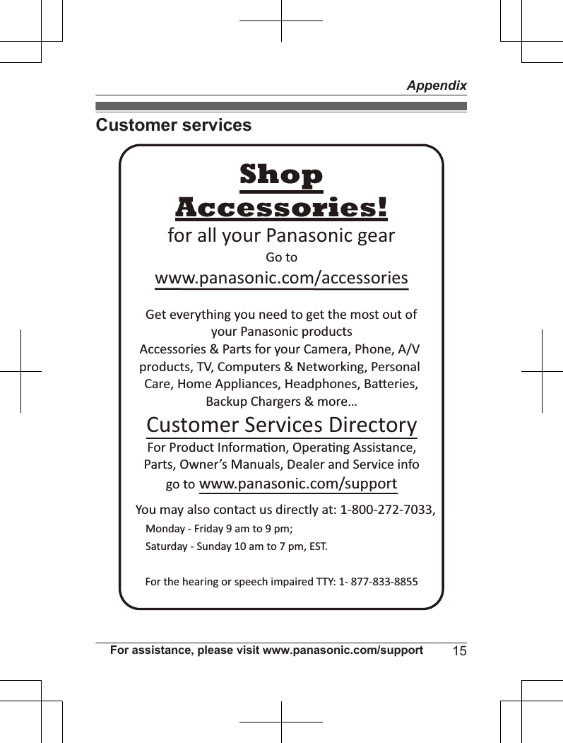 Customer servicesYou may also contact us directly at: 1-800-272-7033,Monday - Friday 9 am to 9 pm; Saturday - Sunday 10 am to 7 pm, EST.Accessories!www.panasonic.com/accessoriesCustomer Services DirectoryShopfor all your Panasonic gearGo to Get everything you need to get the most out ofyour Panasonic products Accessories &amp; Parts for your Camera, Phone, A/V products, TV, Computers &amp; Networking, Personal Care, Home Appliances, Headphones, BaƩeries, Backup Chargers &amp; more…For Product InformaƟon, OperaƟng Assistance, Parts, Owner’s Manuals, Dealer and Service infogo to www.panasonic.com/supportFor the hearing or speech impaired TTY: 1- 877-833-8855 For assistance, please visit www.panasonic.com/support 15Appendix