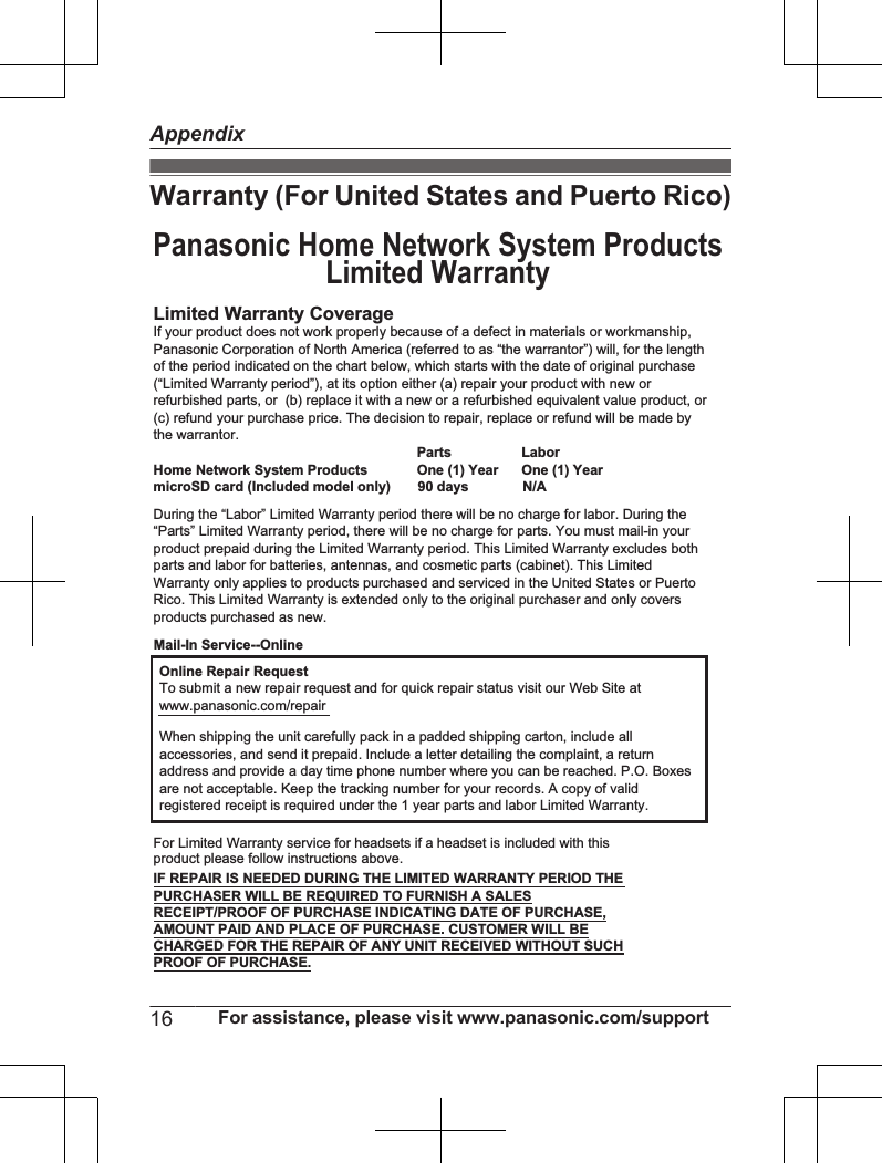 Warranty (For United States and Puerto Rico)Limited Warranty CoverageLaborOne (1) YearPartsOne (1) YearOnline Repair RequestTo submit a new repair request and for quick repair status visit our Web Site atwww.panasonic.com/repairPROOF OF PURCHASE.Panasonic Home Network System ProductsLimited WarrantyMail-In Service--OnlineIf your product does not work properly because of a defect in materials or workmanship, Panasonic Corporation of North America (referred to as “the warrantor”) will, for the length of the period indicated on the chart below, which starts with the date of original purchase (“Limited Warranty period”), at its option either (a) repair your product with new or refurbished parts, or  (b) replace it with a new or a refurbished equivalent value product, or (c) refund your purchase price. The decision to repair, replace or refund will be made by the warrantor.During the “Labor” Limited Warranty period there will be no charge for labor. During the “Parts” Limited Warranty period, there will be no charge for parts. You must mail-in your product prepaid during the Limited Warranty period. This Limited Warranty excludes both parts and labor for batteries, antennas, and cosmetic parts (cabinet). This Limited Warranty only applies to products purchased and serviced in the United States or Puerto Rico. This Limited Warranty is extended only to the original purchaser and only covers products purchased as new.Home Network System ProductsmicroSD card (Included model only)       90 days              N/AWhen shipping the unit carefully pack in a padded shipping carton, include all accessories, and send it prepaid. Include a letter detailing the complaint, a return address and provide a day time phone number where you can be reached. P.O. Boxes are not acceptable. Keep the tracking number for your records. A copy of valid registered receipt is required under the 1 year parts and labor Limited Warranty.For Limited Warranty service for headsets if a headset is included with this product please follow instructions above.IF REPAIR IS NEEDED DURING THE LIMITED WARRANTY PERIOD THE PURCHASER WILL BE REQUIRED TO FURNISH A SALES RECEIPT/PROOF OF PURCHASE INDICATING DATE OF PURCHASE, AMOUNT PAID AND PLACE OF PURCHASE. CUSTOMER WILL BE CHARGED FOR THE REPAIR OF ANY UNIT RECEIVED WITHOUT SUCH 16 For assistance, please visit www.panasonic.com/supportAppendix