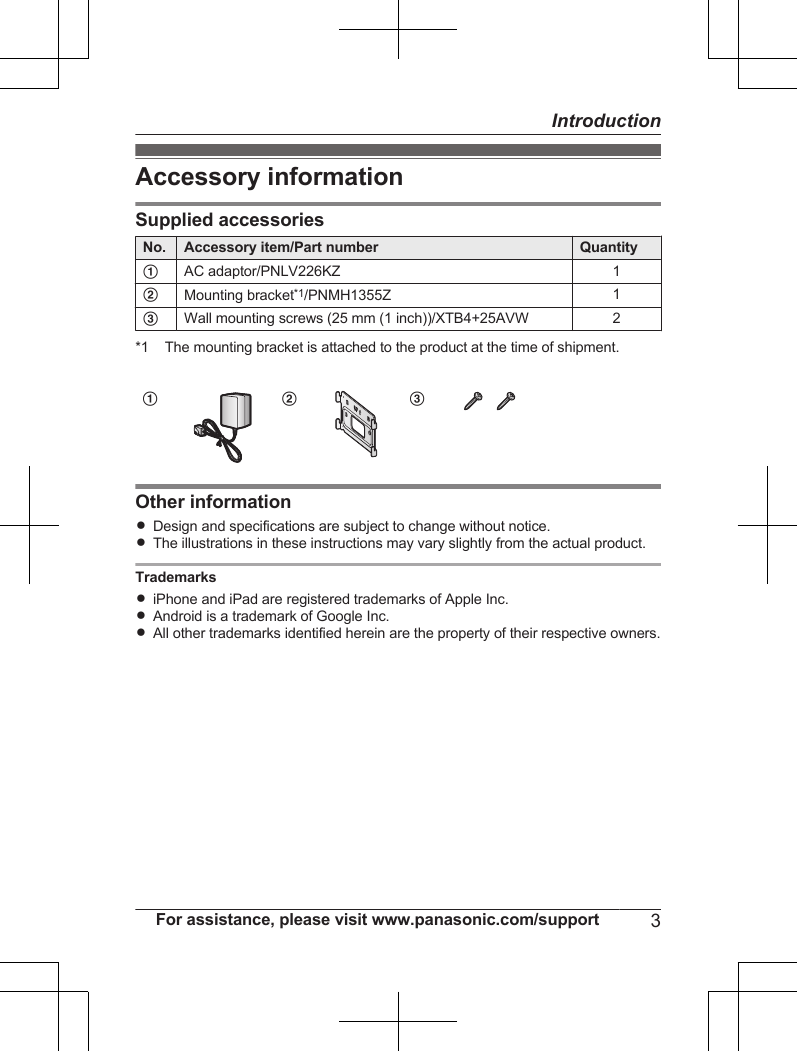 Accessory informationSupplied accessoriesNo. Accessory item/Part number QuantityAAC adaptor/PNLV226KZ 1BMounting bracket*1/PNMH1355Z 1CWall mounting screws (25 mm (1 inch))/XTB4+25AVW 2*1 The mounting bracket is attached to the product at the time of shipment.A B COther informationRDesign and specifications are subject to change without notice.RThe illustrations in these instructions may vary slightly from the actual product.TrademarksRiPhone and iPad are registered trademarks of Apple Inc.RAndroid is a trademark of Google Inc.RAll other trademarks identified herein are the property of their respective owners.For assistance, please visit www.panasonic.com/support 3Introduction