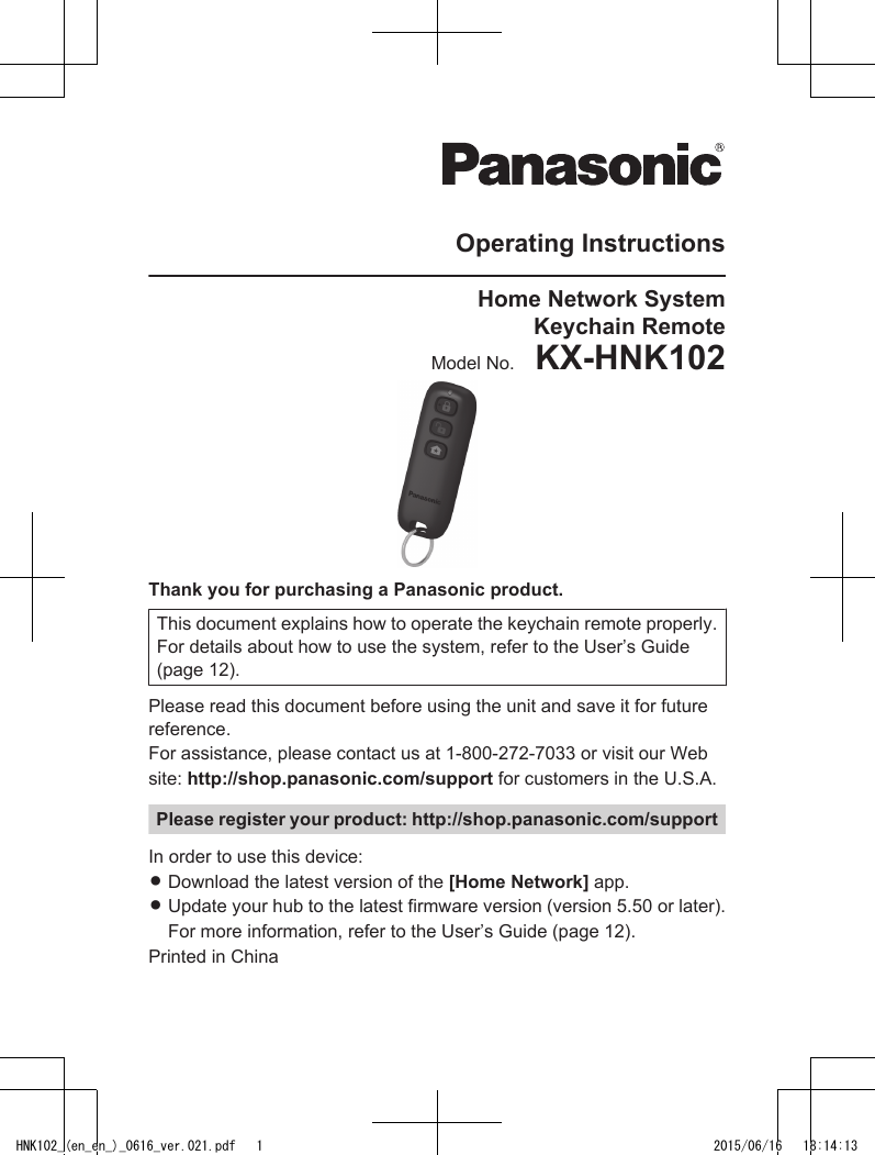 Operating InstructionsHome Network SystemKeychain RemoteModel No.    KX-HNK102Thank you for purchasing a Panasonic product.This document explains how to operate the keychain remote properly.For details about how to use the system, refer to the User’s Guide(page 12).Please read this document before using the unit and save it for futurereference.For assistance, please contact us at 1-800-272-7033 or visit our Website: http://shop.panasonic.com/support for customers in the U.S.A.Please register your product: http://shop.panasonic.com/supportIn order to use this device:RDownload the latest version of the [Home Network] app.RUpdate your hub to the latest firmware version (version 5.50 or later).For more information, refer to the User’s Guide (page 12).Printed in ChinaHNK102_(en_en_)_0616_ver.021.pdf   1 2015/06/16   18:14:13