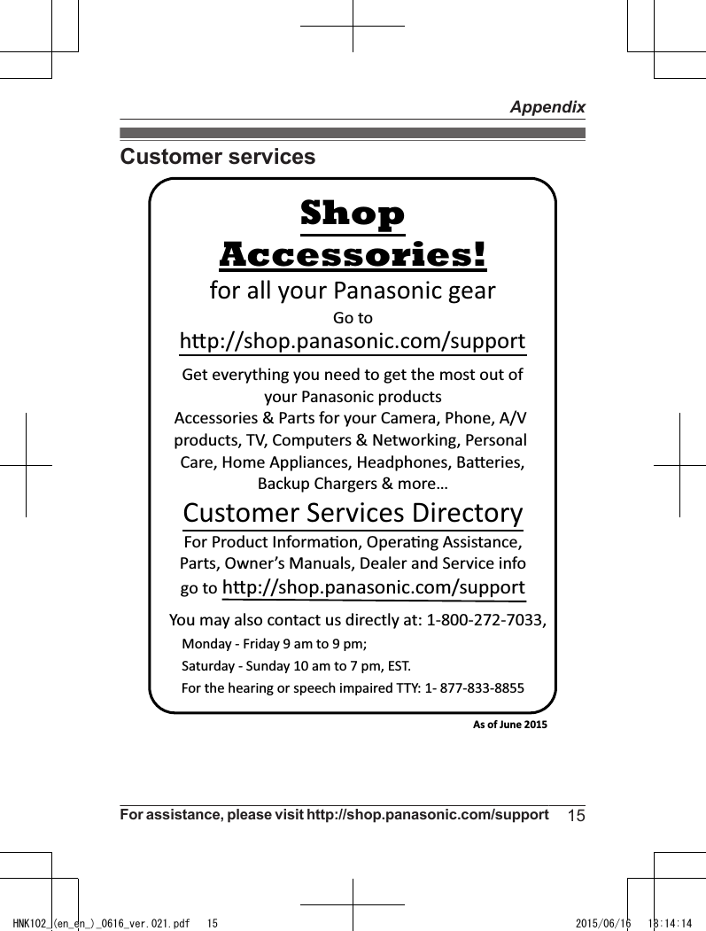 Customer servicesYou may also contact us directly at: 1-800-272-7033,Monday - Friday 9 am to 9 pm; Saturday - Sunday 10 am to 7 pm, EST.Accessories!h!p://shop.panasonic.com/supportCustomer Services DirectoryShopfor all your Panasonic gearGo to Get everything you need to get the most out ofyour Panasonic products Accessories &amp; Parts for your Camera, Phone, A/V products, TV, Computers &amp; Networking, Personal Care, Home Appliances, Headphones, Ba!eries, Backup Chargers &amp; more…For Product Informa&quot;on, Opera&quot;ng Assistance, Parts, Owner’s Manuals, Dealer and Service infogo to h!p://shop.panasonic.com/supportFor the hearing or speech impaired TTY: 1- 877-833-8855 As of June 2015 For assistance, please visit http://shop.panasonic.com/support 15AppendixHNK102_(en_en_)_0616_ver.021.pdf   15 2015/06/16   18:14:14