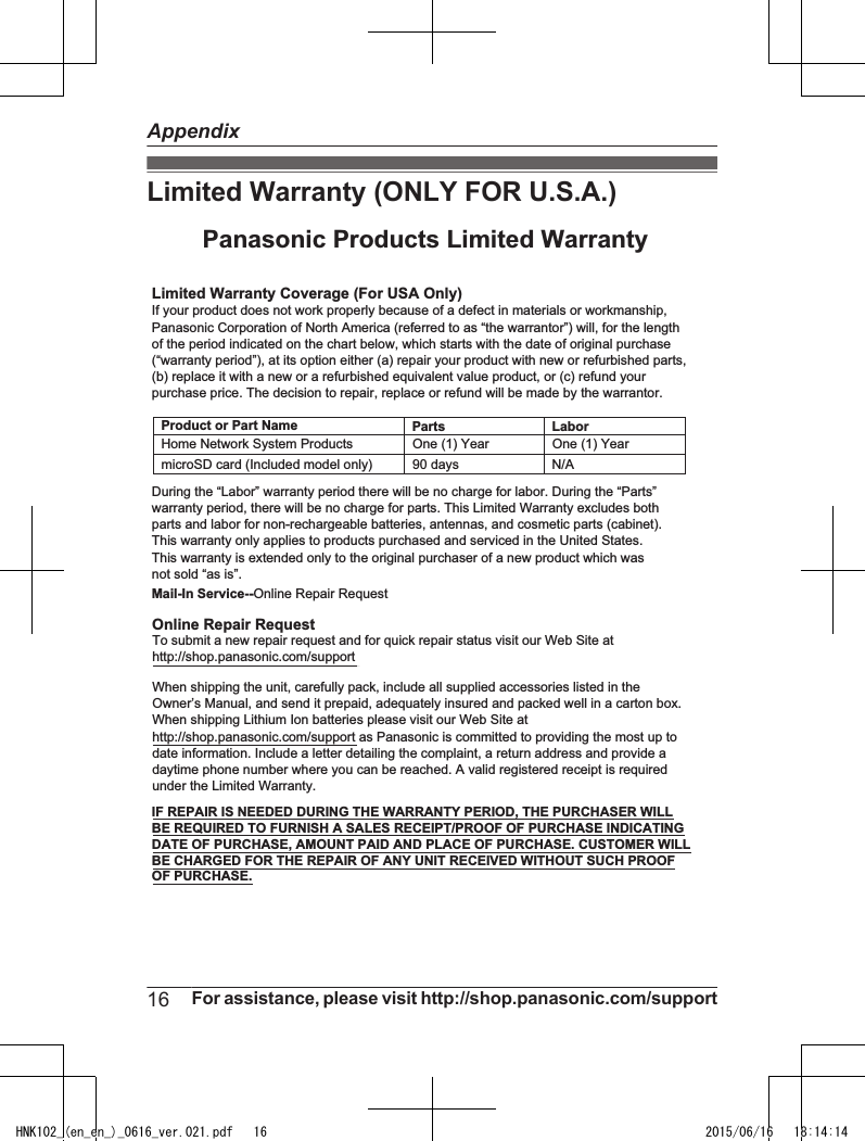 Limited Warranty (ONLY FOR U.S.A.)Limited Warranty Coverage (For USA Only)LaborOne (1) YearPartsOne (1) YearTo submit a new repair request and for quick repair status visit our Web Site athttp://shop.panasonic.com/supportPanasonic Products Limited WarrantyOnline Repair RequestMail-In Service--Online Repair RequestIf your product does not work properly because of a defect in materials or workmanship, Panasonic Corporation of North America (referred to as “the warrantor”) will, for the length of the period indicated on the chart below, which starts with the date of original purchase (“warranty period”), at its option either (a) repair your product with new or refurbished parts,(b) replace it with a new or a refurbished equivalent value product, or (c) refund your purchase price. The decision to repair, replace or refund will be made by the warrantor.During the “Labor” warranty period there will be no charge for labor. During the “Parts” warranty period, there will be no charge for parts. This Limited Warranty excludes both parts and labor for non-rechargeable batteries, antennas, and cosmetic parts (cabinet). This warranty only applies to products purchased and serviced in the United States.This warranty is extended only to the original purchaser of a new product which was not sold “as is”.Home Network System ProductsmicroSD card (Included model only) 90 days  N/AWhen shipping the unit, carefully pack, include all supplied accessories listed in the Owner’s Manual, and send it prepaid, adequately insured and packed well in a carton box. When shipping Lithium Ion batteries please visit our Web Site at http://shop.panasonic.com/support as Panasonic is committed to providing the most up to date information. Include a letter detailing the complaint, a return address and provide a daytime phone number where you can be reached. A valid registered receipt is required under the Limited Warranty.IF REPAIR IS NEEDED DURING THE WARRANTY PERIOD, THE PURCHASER WILL BE REQUIRED TO FURNISH A SALES RECEIPT/PROOF OF PURCHASE INDICATING DATE OF PURCHASE, AMOUNT PAID AND PLACE OF PURCHASE. CUSTOMER WILL BE CHARGED FOR THE REPAIR OF ANY UNIT RECEIVED WITHOUT SUCH PROOF OF PURCHASE.Product or Part Name16 For assistance, please visit http://shop.panasonic.com/supportAppendixHNK102_(en_en_)_0616_ver.021.pdf   16 2015/06/16   18:14:14