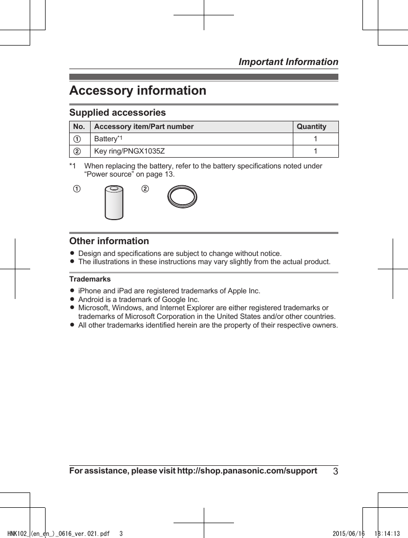 Accessory informationSupplied accessoriesNo. Accessory item/Part number QuantityABattery*11BKey ring/PNGX1035Z 1*1 When replacing the battery, refer to the battery specifications noted under“Power source” on page 13.ABOther informationRDesign and specifications are subject to change without notice.RThe illustrations in these instructions may vary slightly from the actual product.TrademarksRiPhone and iPad are registered trademarks of Apple Inc.RAndroid is a trademark of Google Inc.RMicrosoft, Windows, and Internet Explorer are either registered trademarks ortrademarks of Microsoft Corporation in the United States and/or other countries.RAll other trademarks identified herein are the property of their respective owners.For assistance, please visit http://shop.panasonic.com/support 3Important InformationHNK102_(en_en_)_0616_ver.021.pdf   3 2015/06/16   18:14:13