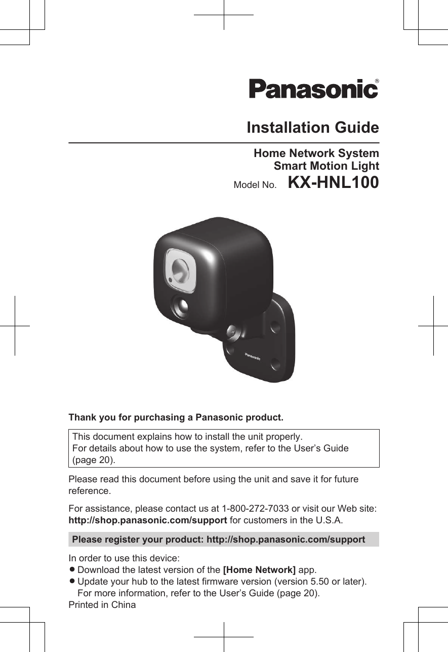 Installation GuideHome Network SystemSmart Motion LightModel No.    KX-HNL100Thank you for purchasing a Panasonic product.This document explains how to install the unit properly.For details about how to use the system, refer to the User’s Guide(page 20).Please read this document before using the unit and save it for futurereference.For assistance, please contact us at 1-800-272-7033 or visit our Web site: http://shop.panasonic.com/support for customers in the U.S.A.Please register your product: http://shop.panasonic.com/supportIn order to use this device:RDownload the latest version of the [Home Network] app.RUpdate your hub to the latest firmware version (version 5.50 or later).For more information, refer to the User’s Guide (page 20).Printed in China