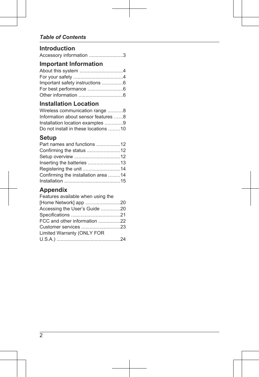 IntroductionAccessory information .........................3Important InformationAbout this system ................................4For your safety ....................................4Important safety instructions ...............6For best performance ..........................6Other information ................................6Installation LocationWireless communication range ...........8Information about sensor features ......8Installation location examples .............9Do not install in these locations ........10SetupPart names and functions .................12Confirming the status ........................12Setup overview .................................12Inserting the batteries .......................13Registering the unit ...........................14Confirming the installation area ........14Installation .........................................15AppendixFeatures available when using the[Home Network] app .........................20Accessing the User’s Guide ..............20Specifications ....................................21FCC and other information ................22Customer services ............................23Limited Warranty (ONLY FORU.S.A.) ...............................................242Table of Contents