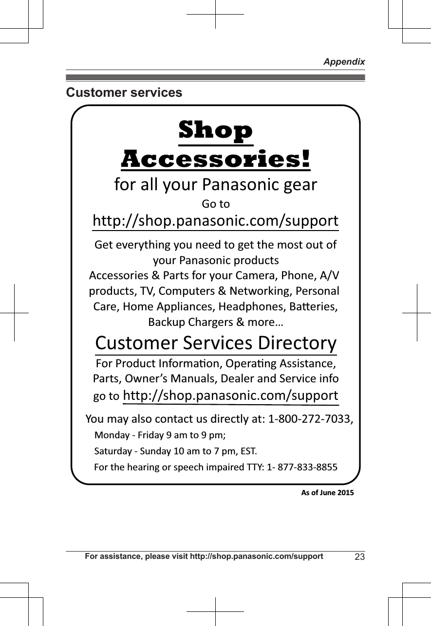 Customer servicesYou may also contact us directly at: 1-800-272-7033,Monday - Friday 9 am to 9 pm; Saturday - Sunday 10 am to 7 pm, EST.Accessories!http://shop.panasonic.com/supportCustomer Services DirectoryShopfor all your Panasonic gearGo to Get everything you need to get the most out ofyour Panasonic products Accessories &amp; Parts for your Camera, Phone, A/V products, TV, Computers &amp; Networking, Personal Care, Home Appliances, Headphones, Ba!eries, Backup Chargers &amp; more…For Product Informa&quot;on, Opera&quot;ng Assistance, Parts, Owner’s Manuals, Dealer and Service infogo to http://shop.panasonic.com/supportFor the hearing or speech impaired TTY: 1- 877-833-8855 As of June 2015 For assistance, please visit http://shop.panasonic.com/support 23Appendix