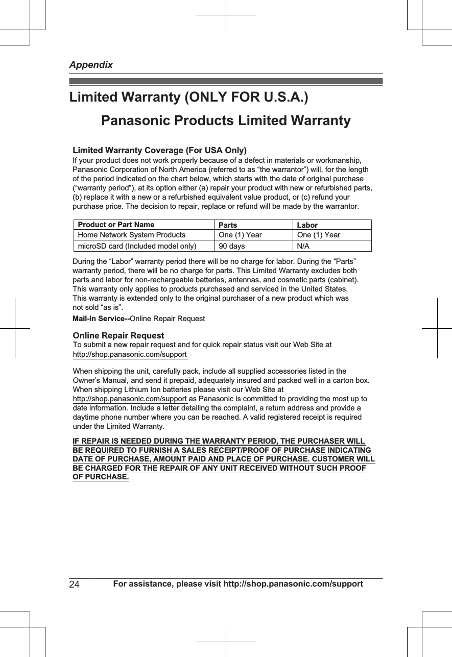 Limited Warranty (ONLY FOR U.S.A.)Limited Warranty Coverage (For USA Only)LaborOne (1) YearPartsOne (1) YearTo submit a new repair request and for quick repair status visit our Web Site athttp://shop.panasonic.com/supportPanasonic Products Limited WarrantyOnline Repair RequestMail-In Service--Online Repair RequestIf your product does not work properly because of a defect in materials or workmanship, Panasonic Corporation of North America (referred to as “the warrantor”) will, for the length of the period indicated on the chart below, which starts with the date of original purchase (“warranty period”), at its option either (a) repair your product with new or refurbished parts,(b) replace it with a new or a refurbished equivalent value product, or (c) refund your purchase price. The decision to repair, replace or refund will be made by the warrantor.During the “Labor” warranty period there will be no charge for labor. During the “Parts” warranty period, there will be no charge for parts. This Limited Warranty excludes both parts and labor for non-rechargeable batteries, antennas, and cosmetic parts (cabinet). This warranty only applies to products purchased and serviced in the United States.This warranty is extended only to the original purchaser of a new product which was not sold “as is”.Home Network System ProductsmicroSD card (Included model only) 90 days  N/AWhen shipping the unit, carefully pack, include all supplied accessories listed in the Owner’s Manual, and send it prepaid, adequately insured and packed well in a carton box. When shipping Lithium Ion batteries please visit our Web Site at http://shop.panasonic.com/support as Panasonic is committed to providing the most up to date information. Include a letter detailing the complaint, a return address and provide a daytime phone number where you can be reached. A valid registered receipt is required under the Limited Warranty.IF REPAIR IS NEEDED DURING THE WARRANTY PERIOD, THE PURCHASER WILL BE REQUIRED TO FURNISH A SALES RECEIPT/PROOF OF PURCHASE INDICATING DATE OF PURCHASE, AMOUNT PAID AND PLACE OF PURCHASE. CUSTOMER WILL BE CHARGED FOR THE REPAIR OF ANY UNIT RECEIVED WITHOUT SUCH PROOF OF PURCHASE.Product or Part Name24 For assistance, please visit http://shop.panasonic.com/supportAppendix