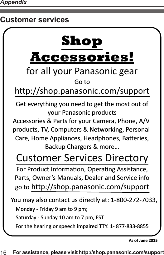 Customer servicesYou may also contact us directly at: 1-800-272-7033,Monday - Friday 9 am to 9 pm; Saturday - Sunday 10 am to 7 pm, EST.Accessories!http://shop.panasonic.com/supportCustomer Services DirectoryShopfor all your Panasonic gearGo to Get everything you need to get the most out ofyour Panasonic products Accessories &amp; Parts for your Camera, Phone, A/V products, TV, Computers &amp; Networking, Personal Care, Home Appliances, Headphones, BaƩeries, Backup Chargers &amp; more…For Product InformaƟon, OperaƟng Assistance, Parts, Owner’s Manuals, Dealer and Service infogo to http://shop.panasonic.com/supportFor the hearing or speech impaired TTY: 1- 877-833-8855 As of June 2015 16 For assistance, please visit http://shop.panasonic.com/supportAppendix