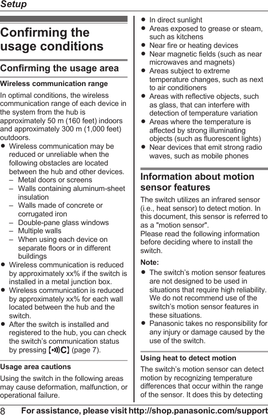 Confirming theusage conditionsConfirming the usage areaWireless communication rangeIn optimal conditions, the wirelesscommunication range of each device inthe system from the hub isapproximately 50 m (160 feet) indoorsand approximately 300 m (1,000 feet)outdoors.RWireless communication may bereduced or unreliable when thefollowing obstacles are locatedbetween the hub and other devices.– Metal doors or screens– Walls containing aluminum-sheetinsulation– Walls made of concrete orcorrugated iron– Double-pane glass windows– Multiple walls– When using each device onseparate floors or in differentbuildingsRWireless communication is reducedby approximately xx% if the switch isinstalled in a metal junction box.RWireless communication is reducedby approximately xx% for each walllocated between the hub and theswitch.RAfter the switch is installed andregistered to the hub, you can checkthe switch’s communication statusby pressing MN (page 7).Usage area cautionsUsing the switch in the following areasmay cause deformation, malfunction, oroperational failure.RIn direct sunlightRAreas exposed to grease or steam,such as kitchensRNear fire or heating devicesRNear magnetic fields (such as nearmicrowaves and magnets)RAreas subject to extremetemperature changes, such as nextto air conditionersRAreas with reflective objects, suchas glass, that can interfere withdetection of temperature variationRAreas where the temperature isaffected by strong illuminatingobjects (such as fluorescent lights)RNear devices that emit strong radiowaves, such as mobile phonesInformation about motionsensor featuresThe switch utilizes an infrared sensor(i.e., heat sensor) to detect motion. Inthis document, this sensor is referred toas a &quot;motion sensor&quot;.Please read the following informationbefore deciding where to install theswitch.Note:RThe switch’s motion sensor featuresare not designed to be used insituations that require high reliability.We do not recommend use of theswitch’s motion sensor features inthese situations.RPanasonic takes no responsibility forany injury or damage caused by theuse of the switch.Using heat to detect motionThe switch’s motion sensor can detectmotion by recognizing temperaturedifferences that occur within the rangeof the sensor. It does this by detecting8For assistance, please visit http://shop.panasonic.com/supportSetup