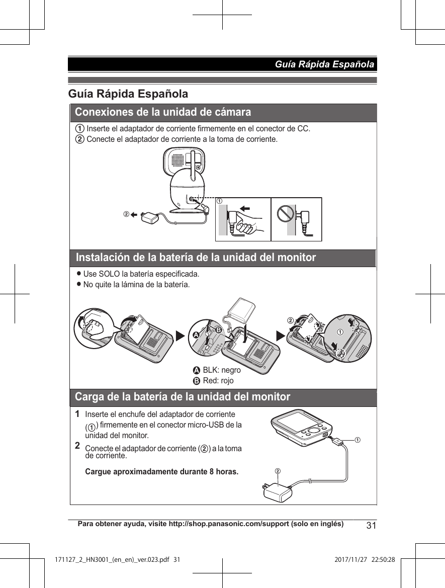 Guía Rápida Española1Inserte el adaptador de corriente firmemente en el conector de CC.2Conecte el adaptador de corriente a la toma de corriente.Instalación de la batería de la unidad del monitorLUse SOLO la batería especificada.LNo quite la lámina de la batería.Carga de la batería de la unidad del monitor1Inserte el enchufe del adaptador de corriente (1) firmemente en el conector micro-USB de la unidad del monitor.2Conecte el adaptador de corriente (2) a la toma de corriente.Cargue aproximadamente durante 8 horas.2121211 BLK: negro2 Red: rojoABConexiones de la unidad de cámaraPara obtener ayuda, visite http://shop.panasonic.com/support (solo en inglés) 31Guía Rápida Española 171127̲2̲HN3001̲(en̲en)̲ver.023.pdf31 2017/11/2722:50:28