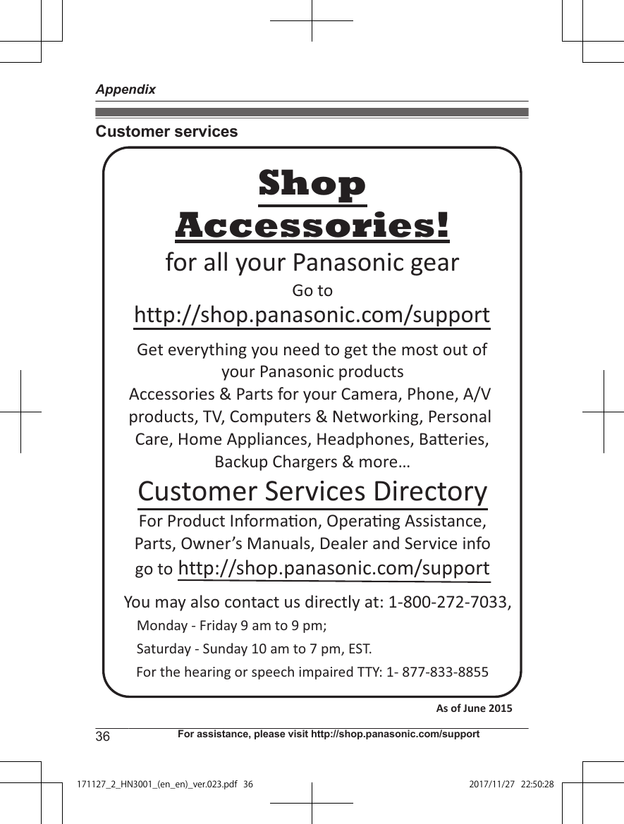 Customer servicesYou may also contact us directly at: 1-800-272-7033,Monday - Friday 9 am to 9 pm; Saturday - Sunday 10 am to 7 pm, EST.Accessories!http://shop.panasonic.com/supportCustomer Services DirectoryShopfor all your Panasonic gearGo to Get everything you need to get the most out ofyour Panasonic products Accessories &amp; Parts for your Camera, Phone, A/V products, TV, Computers &amp; Networking, Personal Care, Home Appliances, Headphones, Ba!eries, Backup Chargers &amp; more…For Product Informa&quot;on, Opera&quot;ng Assistance, Parts, Owner’s Manuals, Dealer and Service infogo to http://shop.panasonic.com/supportFor the hearing or speech impaired TTY: 1- 877-833-8855 As of June 2015 36 For assistance, please visit http://shop.panasonic.com/supportAppendix171127̲2̲HN3001̲(en̲en)̲ver.023.pdf36 2017/11/2722:50:28
