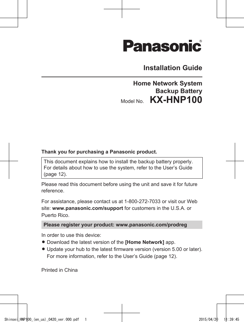 Installation GuideHome Network SystemBackup BatteryModel No.    KX-HNP100 Thank you for purchasing a Panasonic product.This document explains how to install the backup battery properly.For details about how to use the system, refer to the User’s Guide(page 12).Please read this document before using the unit and save it for futurereference.For assistance, please contact us at 1-800-272-7033 or visit our Website: www.panasonic.com/support for customers in the U.S.A. orPuerto Rico.Please register your product: www.panasonic.com/prodregIn order to use this device:RDownload the latest version of the [Home Network] app.RUpdate your hub to the latest firmware version (version 5.00 or later).For more information, refer to the User’s Guide (page 12).Printed in ChinaShinsei_HNP100_(en_us)_0420_ver.000.pdf   1 2015/04/20   11:39:45