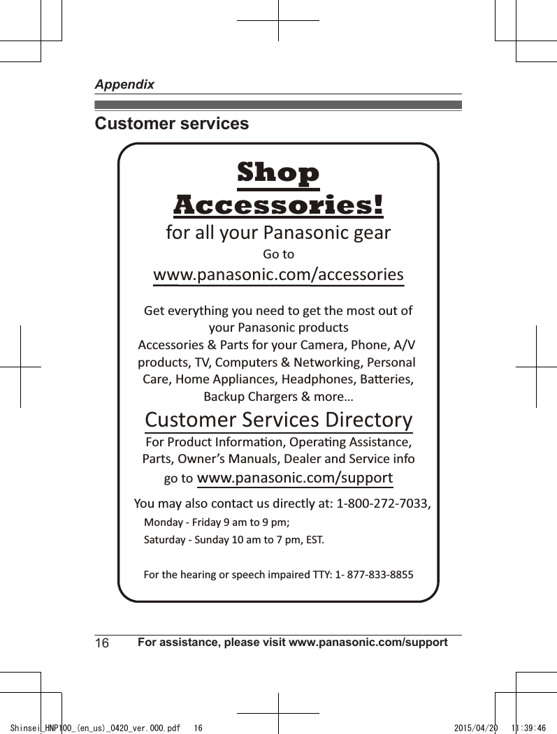 Customer servicesYou may also contact us directly at: 1-800-272-7033,Monday - Friday 9 am to 9 pm; Saturday - Sunday 10 am to 7 pm, EST.Accessories!www.panasonic.com/accessoriesCustomer Services DirectoryShopfor all your Panasonic gearGo to Get everything you need to get the most out ofyour Panasonic products Accessories &amp; Parts for your Camera, Phone, A/V products, TV, Computers &amp; Networking, Personal Care, Home Appliances, Headphones, Ba!eries, Backup Chargers &amp; more…For Product Informa&quot;on, Opera&quot;ng Assistance, Parts, Owner’s Manuals, Dealer and Service infogo to www.panasonic.com/supportFor the hearing or speech impaired TTY: 1- 877-833-8855 16 For assistance, please visit www.panasonic.com/supportAppendixShinsei_HNP100_(en_us)_0420_ver.000.pdf   16 2015/04/20   11:39:46