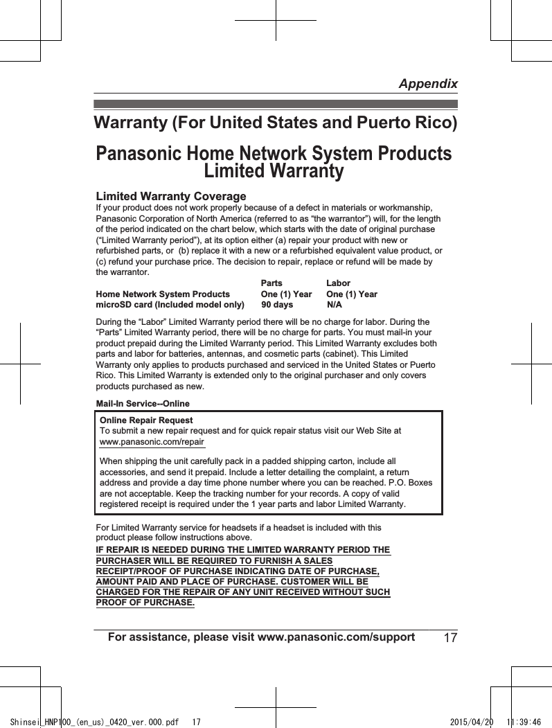 Warranty (For United States and Puerto Rico)Limited Warranty CoverageLaborOne (1) YearPartsOne (1) YearOnline Repair RequestTo submit a new repair request and for quick repair status visit our Web Site atwww.panasonic.com/repairPROOF OF PURCHASE.Panasonic Home Network System ProductsLimited WarrantyMail-In Service--OnlineIf your product does not work properly because of a defect in materials or workmanship, Panasonic Corporation of North America (referred to as “the warrantor”) will, for the length of the period indicated on the chart below, which starts with the date of original purchase (“Limited Warranty period”), at its option either (a) repair your product with new or refurbished parts, or  (b) replace it with a new or a refurbished equivalent value product, or (c) refund your purchase price. The decision to repair, replace or refund will be made by the warrantor.During the “Labor” Limited Warranty period there will be no charge for labor. During the “Parts” Limited Warranty period, there will be no charge for parts. You must mail-in your product prepaid during the Limited Warranty period. This Limited Warranty excludes both parts and labor for batteries, antennas, and cosmetic parts (cabinet). This Limited Warranty only applies to products purchased and serviced in the United States or Puerto Rico. This Limited Warranty is extended only to the original purchaser and only covers products purchased as new.Home Network System ProductsmicroSD card (Included model only)       90 days              N/AWhen shipping the unit carefully pack in a padded shipping carton, include all accessories, and send it prepaid. Include a letter detailing the complaint, a return address and provide a day time phone number where you can be reached. P.O. Boxes are not acceptable. Keep the tracking number for your records. A copy of valid registered receipt is required under the 1 year parts and labor Limited Warranty.For Limited Warranty service for headsets if a headset is included with this product please follow instructions above.IF REPAIR IS NEEDED DURING THE LIMITED WARRANTY PERIOD THE PURCHASER WILL BE REQUIRED TO FURNISH A SALES RECEIPT/PROOF OF PURCHASE INDICATING DATE OF PURCHASE, AMOUNT PAID AND PLACE OF PURCHASE. CUSTOMER WILL BE CHARGED FOR THE REPAIR OF ANY UNIT RECEIVED WITHOUT SUCH For assistance, please visit www.panasonic.com/support 17AppendixShinsei_HNP100_(en_us)_0420_ver.000.pdf   17 2015/04/20   11:39:46