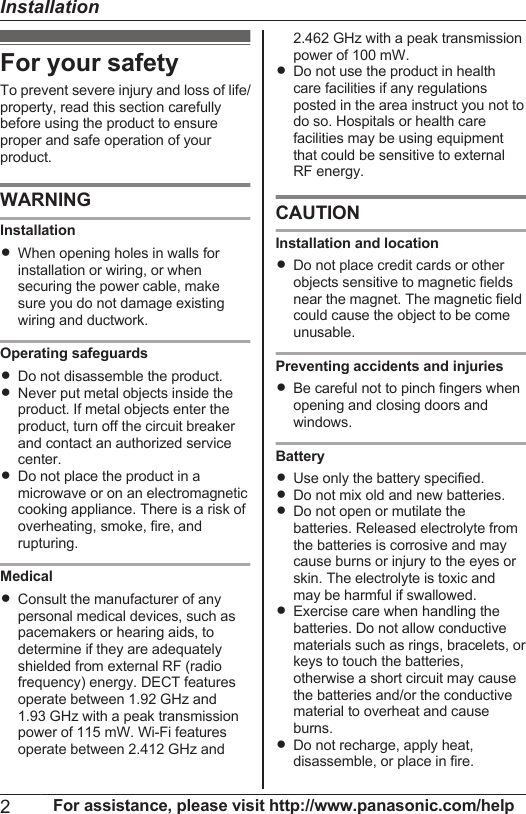 For your safetyTo prevent severe injury and loss of life/property, read this section carefullybefore using the product to ensureproper and safe operation of yourproduct.WARNINGInstallationRWhen opening holes in walls forinstallation or wiring, or whensecuring the power cable, makesure you do not damage existingwiring and ductwork.Operating safeguardsRDo not disassemble the product.RNever put metal objects inside theproduct. If metal objects enter theproduct, turn off the circuit breakerand contact an authorized servicecenter.RDo not place the product in amicrowave or on an electromagneticcooking appliance. There is a risk ofoverheating, smoke, fire, andrupturing.MedicalRConsult the manufacturer of anypersonal medical devices, such aspacemakers or hearing aids, todetermine if they are adequatelyshielded from external RF (radiofrequency) energy. DECT featuresoperate between 1.92 GHz and1.93 GHz with a peak transmissionpower of 115 mW. Wi-Fi featuresoperate between 2.412 GHz and2.462 GHz with a peak transmissionpower of 100 mW.RDo not use the product in healthcare facilities if any regulationsposted in the area instruct you not todo so. Hospitals or health carefacilities may be using equipmentthat could be sensitive to externalRF energy.CAUTIONInstallation and locationRDo not place credit cards or otherobjects sensitive to magnetic fieldsnear the magnet. The magnetic fieldcould cause the object to be comeunusable.Preventing accidents and injuriesRBe careful not to pinch fingers whenopening and closing doors andwindows.BatteryRUse only the battery specified.RDo not mix old and new batteries.RDo not open or mutilate thebatteries. Released electrolyte fromthe batteries is corrosive and maycause burns or injury to the eyes orskin. The electrolyte is toxic andmay be harmful if swallowed.RExercise care when handling thebatteries. Do not allow conductivematerials such as rings, bracelets, orkeys to touch the batteries,otherwise a short circuit may causethe batteries and/or the conductivematerial to overheat and causeburns.RDo not recharge, apply heat,disassemble, or place in fire.2For assistance, please visit http://www.panasonic.com/helpInstallation