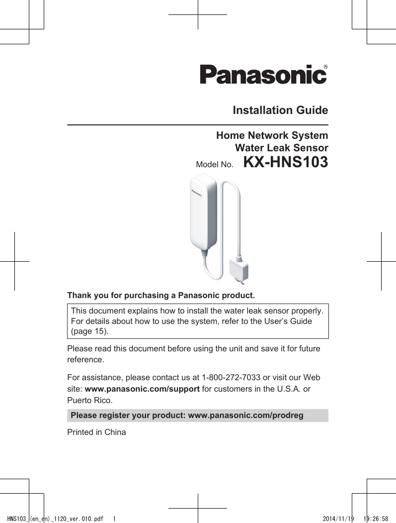 Installation GuideHome Network SystemWater Leak SensorModel No.    KX-HNS103Thank you for purchasing a Panasonic product.This document explains how to install the water leak sensor properly.For details about how to use the system, refer to the User’s Guide(page 15).Please read this document before using the unit and save it for futurereference.For assistance, please contact us at 1-800-272-7033 or visit our Website: www.panasonic.com/support for customers in the U.S.A. orPuerto Rico.Please register your product: www.panasonic.com/prodregPrinted in ChinaHNS103_(en_en)_1120_ver.010.pdf   1 2014/11/19   19:26:58