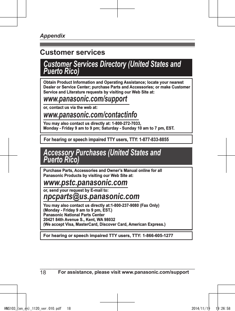 Customer servicesCustomer Services Directory (United States andPuerto Rico) www.panasonic.com/supportor, contact us via the web at:www.panasonic.com/contactinfoFor hearing or speech impaired TTY users, TTY: 1-877-833-8855For hearing or speech impaired TTY users, TTY: 1-866-605-1277www.pstc.panasonic.comor, send your request by E-mail to:npcparts@us.panasonic.comAccessory Purchases (United States and Puerto Rico)Obtain Product Information and Operating Assistance; locate your nearestDealer or Service Center; purchase Parts and Accessories; or make CustomerService and Literature requests by visiting our Web Site at:You may also contact us directly at: 1-800-272-7033,Monday - Friday 9 am to 9 pm; Saturday - Sunday 10 am to 7 pm, EST.Purchase Parts, Accessories and Owner’s Manual online for all Panasonic Products by visiting our Web Site at:You may also contact us directly at:1-800-237-9080 (Fax Only)(Monday - Friday 9 am to 9 pm, EST.)Panasonic National Parts Center20421 84th Avenue S., Kent, WA 98032(We accept Visa, MasterCard, Discover Card, American Express.)18 For assistance, please visit www.panasonic.com/supportAppendixHNS103_(en_en)_1120_ver.010.pdf   18 2014/11/19   19:26:58