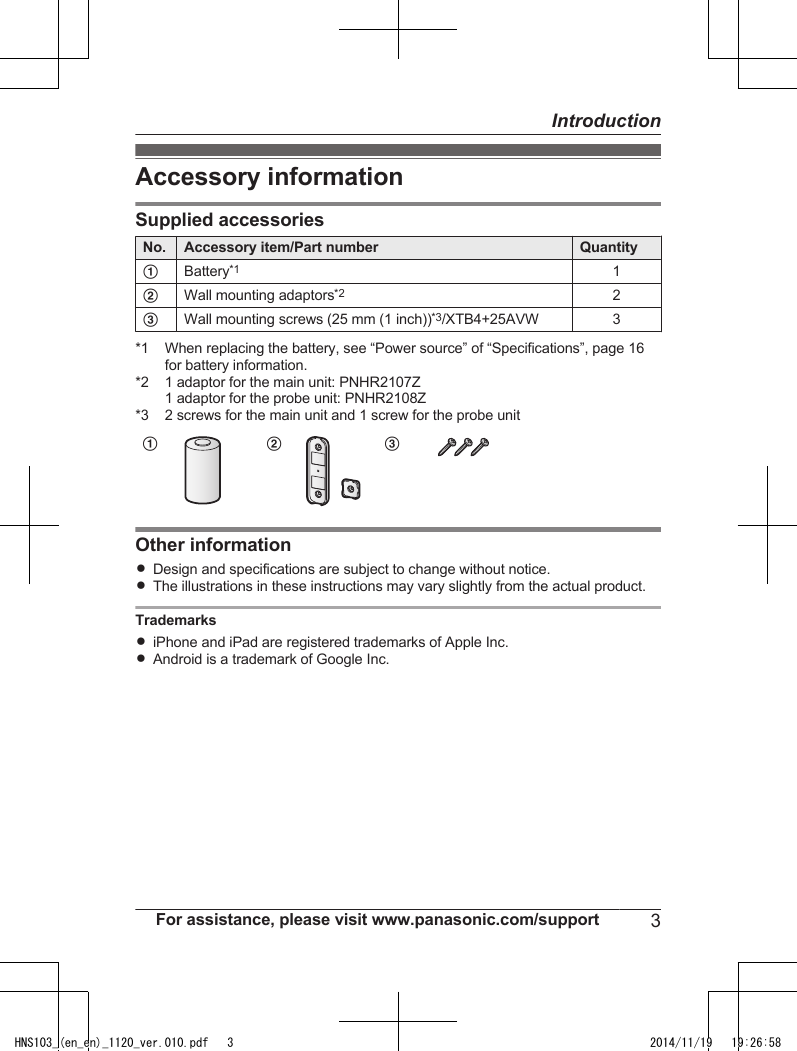 Accessory informationSupplied accessoriesNo. Accessory item/Part number QuantityABattery*11BWall mounting adaptors*22CWall mounting screws (25 mm (1 inch))*3/XTB4+25AVW 3*1 When replacing the battery, see “Power source” of “Specifications”, page 16for battery information.*2 1 adaptor for the main unit: PNHR2107Z1 adaptor for the probe unit: PNHR2108Z*3 2 screws for the main unit and 1 screw for the probe unitAB COther informationRDesign and specifications are subject to change without notice.RThe illustrations in these instructions may vary slightly from the actual product.TrademarksRiPhone and iPad are registered trademarks of Apple Inc.RAndroid is a trademark of Google Inc.For assistance, please visit www.panasonic.com/support 3IntroductionHNS103_(en_en)_1120_ver.010.pdf   3 2014/11/19   19:26:58