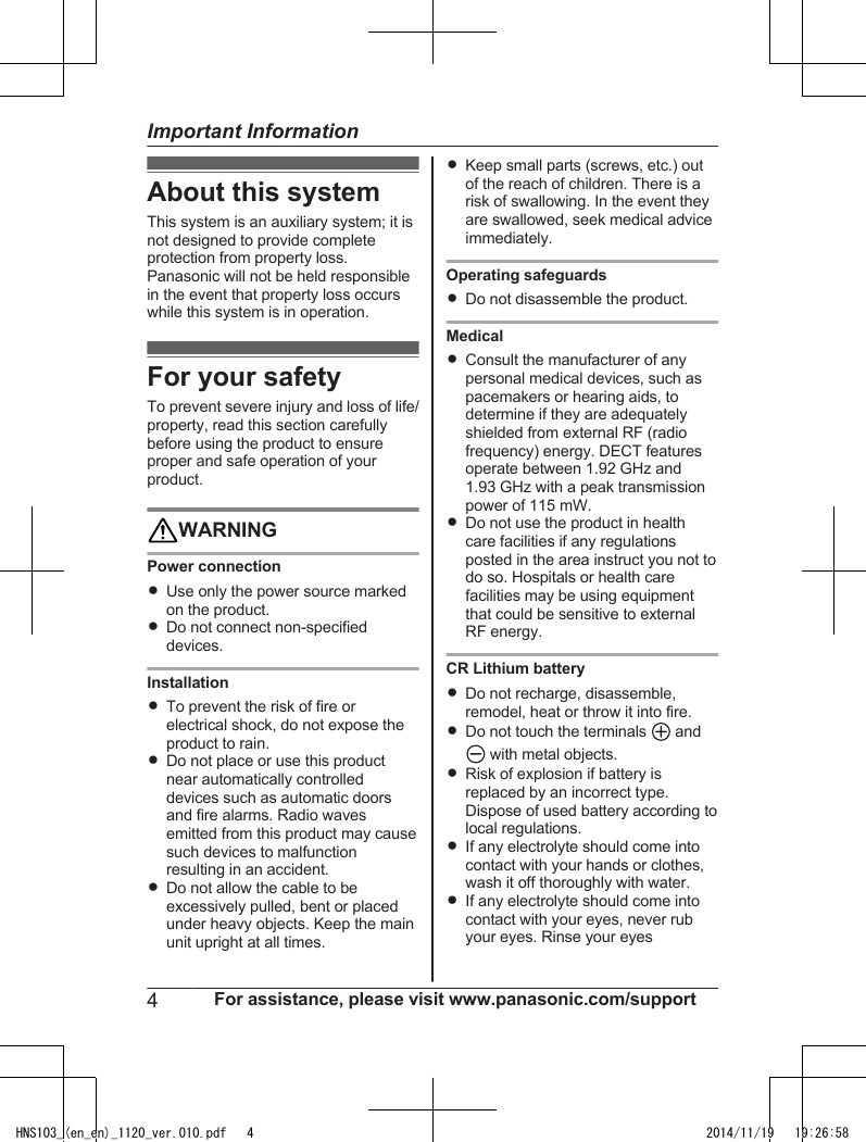 About this systemThis system is an auxiliary system; it isnot designed to provide completeprotection from property loss.Panasonic will not be held responsiblein the event that property loss occurswhile this system is in operation.For your safetyTo prevent severe injury and loss of life/property, read this section carefullybefore using the product to ensureproper and safe operation of yourproduct.WARNINGPower connectionRUse only the power source markedon the product.RDo not connect non-specifieddevices.InstallationRTo prevent the risk of fire orelectrical shock, do not expose theproduct to rain.RDo not place or use this productnear automatically controlleddevices such as automatic doorsand fire alarms. Radio wavesemitted from this product may causesuch devices to malfunctionresulting in an accident.RDo not allow the cable to beexcessively pulled, bent or placedunder heavy objects. Keep the mainunit upright at all times.RKeep small parts (screws, etc.) outof the reach of children. There is arisk of swallowing. In the event theyare swallowed, seek medical adviceimmediately.Operating safeguardsRDo not disassemble the product.MedicalRConsult the manufacturer of anypersonal medical devices, such aspacemakers or hearing aids, todetermine if they are adequatelyshielded from external RF (radiofrequency) energy. DECT featuresoperate between 1.92 GHz and1.93 GHz with a peak transmissionpower of 115 mW.RDo not use the product in healthcare facilities if any regulationsposted in the area instruct you not todo so. Hospitals or health carefacilities may be using equipmentthat could be sensitive to externalRF energy.CR Lithium batteryRDo not recharge, disassemble,remodel, heat or throw it into fire.RDo not touch the terminals   and with metal objects.RRisk of explosion if battery isreplaced by an incorrect type.Dispose of used battery according tolocal regulations.RIf any electrolyte should come intocontact with your hands or clothes,wash it off thoroughly with water.RIf any electrolyte should come intocontact with your eyes, never rubyour eyes. Rinse your eyes4For assistance, please visit www.panasonic.com/supportImportant InformationHNS103_(en_en)_1120_ver.010.pdf   4 2014/11/19   19:26:58